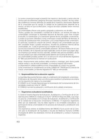 La carrera universitaria exige la posesión de maestría o doctorado y ciertos años de
               servicio para las diferentes categorías (Principal, Asociado y Auxiliar). No hay calida-
               des académicas mínimas deﬁnidas (la calidad de la maestría y doctorados depende
               de la universidad que las otorgó, la calidad de las publicaciones depende de la
               revista o el libro en que se efectuaron; ninguna de estas calidades tienen mínimos
               establecidos)
               Las universidades ofrecen ante grado y posgrado o solamente uno de ellos.
               Títulos y grados son concedidos a nombre de la Nación. Los rectores de todas las
               universidades constituyen la Asamblea Nacional de Rectores cuyos ﬁnes incluyen
               el estudio, la coordinación y la orientación general de las actividades universitarias.
               Cumple sus acciones ciñéndose a la ley universitaria a través del Pleno de Rectores, el
               Consejo de Coordinación Inter universitario .y el Consejo Regional Inter universitario.
               En particular, coordina la creación de carreras, designa a las universidades que pue-
               den convalidar títulos o grados extranjeros, resuelve los problemas internos del las
               universidades, etc. Cuida en general que se respete la ley universitaria.
               Los recursos económicos de las universidades provienen: del Tesoro Público (en el caso
               de las estatales), de lo asignado por leyes especiales (como el canon que pagan algu-
               nas empresas que extraen recursos naturales, también sólo para las estatales) y de los
               recursos propios que cada universidad pueda obtener por la venta de servicios.
               Las universidades privadas pueden ser o no de lucro en virtud del decreto legislativo
               N.º 882 que promociona la inversión en la educación.
               Notas: Anteriormente todo profesor debía enseñar e investigar, pero ahora puede
               realizar ambas o una de estas actividades. La inmensa mayoría sólo enseña.
               La disparidad en calidad académica entre universidades es a veces muy grande.
               La ley universitaria se complementa con la ley CONAFU N.º 26439 para la creación de
               nuevas universidades y el decreto legislativo N.º 882 ya mencionado

               10. Responsabilidad de la educación superior
               La Asamblea Nacional de Rectores vigila el cumplimiento de la legislación universitaria.
               El Ministerio de Educación tiene una oﬁcina para coordinar la enseñanza secundaria
               con los requisitos de ingreso a la universidad.
               El CONAFU es el Consejo Nacional para la Autorización de Funcionamiento de Uni-
               versidades creado por la ley N.º 26439.
               El CONEAU normará la evaluación y certiﬁcación de la calidad universitaria.

               11. Organismos evaluadores/acreditadores
               Sí. Existe el Sistema Nacional de Evaluación, Acreditación y Certiﬁcación de la Cali-
               dad Educativa (SINEACE) creado por la ley N.º 28740 en Mayo de 2006, cuyo órga-
               no para las universidades es el Consejo de Evaluación, Acreditación y Certiﬁcación
               de la Calidad de la Educación Universitaria (CONEAU). El respectivo reglamento
               debe aún ser elaborado. Esta ley debe registrar a las entidades evaluadoras. La
               participación de las universidades en los procesos de evaluación y acreditación será
               voluntaria.
               Una experiencia anterior al establecimiento del SINEACE fue la acción de la Comi-
               sión para la Acreditación de Facultades o Escuela de Medicina Humana (CAFME)
               encargada de deﬁnir los estándares mínimos de acreditación y conducir el proceso
               respectivo.



             402




Tuning A Latina C.indd 402                                                                                10/4/07 11:06:19
 