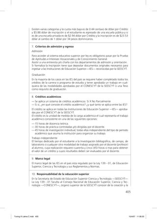 Existen varias categorías y la cuota más baja es de 0.44 centavo de dólar por Crédito
                  y $5.88 dólar de inscripción si el estudiante es egresado de una escuela pública y si
                  es de una escuela privada es de $2.94 dólar por Crédito y la inscripción es de $23.53
                  dólar al cambio de 1 dólar por 34 pesos dominicanos.

                  7. Criterios de admisión y egreso
                  Admisión
                  Para acceder al sistema educativo superior por ley es obligatorio pasar por la Prueba
                  de Aptitudes e Intereses Vocacionales y de Conocimiento General.
                  Asistir a una entrevista y/o charla con los departamentos de admisión y orientación.
                  Si formaliza la Inscripción tiene que depositar documentos originales necesarios para
                  ingresar a las Instituciones de Educación Superior—-IES— reconocidas por la SEESCYT.

                  Graduación
                  En la mayoría de los casos en las IES del país se requiere haber completado todos los
                  créditos de la carrera o programa de estudio y tener aprobada un trabajo en cual-
                  quiera de las modalidades aprobadas por el CONESCYT de la SEESCYT o una Tesis
                  como requisito de graduación.

                  8. Créditos académicos
                  — Se aplica un sistema de créditos académicos: Si X No Parcialmente
                  — Si sí, ¿en qué consiste el crédito académico? ¿y qué tanto se aplica entre las IES?
                  El crédito se aplica en todas las Instituciones de Educación Superior —IES— aproba-
                  das por el CONESCYT de la SEESCYT.
                  El crédito es la unidad de medida de la carga académica el cual representa el trabajo
                  académico consistente en una de las siguientes opciones:
                  — 15 horas de docencia teórica.
                  — 30 horas de práctica controladas y/o dirigidas por el docente.
                  — 45 horas de investigación individual; todas ellas independiente del tipo de período
                    académico que asuma la institución para organizar su trabajo.
                  Trabajo independiente
                  El tiempo dedicado por el estudiante a la Investigación bibliográﬁca, de campo, de
                  laboratorio o cualquier otra modalidad de trabajo asignado por el docente (profesor)
                  al alumno, cuya realización requiere cuarenta y cinco (45) horas o mas para obtener
                  el valor de un crédito y cuyos resultados deben ser evaluados por el docente.

                  9. Marco legal
                  El marco legal de las IES en el país esta regulado por la Ley 139 - 01, de Educación
                  Superior, Ciencia y Tecnología y sus Reglamentos y Normas.

                  10. Responsabilidad de la educación superior
                  En la Secretaría de Estado de Educación Superior Ciencia y Tecnología —SEESCYT—
                  La Ley 139 - 01 faculta al Consejo Nacional de Educación Superior, Ciencia y Tec-
                  nología —CONESCYT—, órgano superior de la SEESCYT conocer de la creación y la

                                                                                                     405




Tuning A Latina C.indd 405                                                                                10/4/07 11:06:20
 