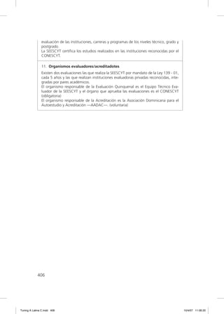 evaluación de las instituciones, carreras y programas de los niveles técnico, grado y
               postgrado.
               La SEESCYT certiﬁca los estudios realizados en las instituciones reconocidas por el
               CONESCYT.

               11. Organismos evaluadores/acreditadotes
               Existen dos evaluaciones las que realiza la SEESCYT por mandato de la Ley 139 - 01,
               cada 5 años y las que realizan instituciones evaluadoras privadas reconocidas, inte-
               gradas por pares académicos.
               El organismo responsable de la Evaluación Quinquenal es el Equipo Técnico Eva-
               luador de la SEESCYT y el órgano que aprueba las evaluaciones es el CONESCYT
               (obligatoria)
               El organismo responsable de la Acreditación es la Asociación Dominicana para el
               Autoestudio y Acreditación —AADAC—. (voluntaria)




             406




Tuning A Latina C.indd 406                                                                             10/4/07 11:06:20
 