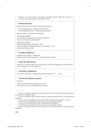 — Cobertura de nivel superior: Tasa Bruta de Matriculación CINE 5A, franja 20 a
                 24 años, años de referencia 2002/2003: 28%86

               3. Personal docente:
               Número de personal docente en educación superior:
               — Universidad pública: 7528 puestos docentes87
               — Universidades privadas: 1780 puestos docentes88.
               Grado académico del personal docente89:
               Universidad pública90
               Con estudios de posgrado: 42% de los docentes.
               Tipo de contratación (porcentajes)91:
               Universidad pública92
               Medio tiempo (hasta 20hs./sem.): 63%
               Tiempo completo (hasta 40 hs./sem. y 60 hs./sem.): 31%
               Dedicación Exclusiva: 6%.

               4. Períodos académicos
               Período lectivo: Marzo - Noviembre
               Períodos ordinarios de evaluación: Julio, Diciembre, Febrero.

               5. Escala de caliﬁcaciones
               Escala de 12 niveles; según las instituciones el umbral de aprobación corresponde al
               nivel 3 (Regular) o al nivel 6 (Bueno).

               6. Aranceles o colegiaturas
               ¿Se cobran aranceles o colegiaturas en las IES públicas? Sí __ No X

               7. Criterios de admisión y egreso
               Admisión
               Proceso de admisión de estudiantes a las IES:
               Libre acceso en la casi totalidad de las carreras.



                86 Fuente: Compendio mundial de la educación en el mundo 2005, Instituto de Estadística

             de la UNESCO, Montreal, 2005.
                87 Fuente: Estadísticas Básicas 2005, Dirección General de Planeamiento, Universidad de la

             República.
                88 Fuente: Anuario Estadístico de Educación 2004, Ministerio de Educación y Cultura.
                89 Información no disponible para el caso de las universidades privadas.
                90 Fuente: Censo de Docentes 2000, Universidad de la República.
                91 Información no disponible para el caso de las universidades privadas.
                92 Fuente: Estadísticas Básicas 2005, Dirección General de Planeamiento, Universidad de la

             República.

             408




Tuning A Latina C.indd 408                                                                                   10/4/07 11:06:20
 