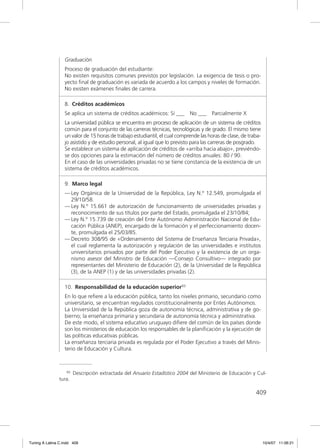 Graduación
                  Proceso de graduación del estudiante:
                  No existen requisitos comunes previstos por legislación. La exigencia de tesis o pro-
                  yecto ﬁnal de graduación es variada de acuerdo a los campos y niveles de formación.
                  No existen exámenes ﬁnales de carrera.

                  8. Créditos académicos
                  Se aplica un sistema de créditos académicos: Sí ___       No ___     Parcialmente X
                  La universidad pública se encuentra en proceso de aplicación de un sistema de créditos
                  común para el conjunto de las carreras técnicas, tecnológicas y de grado. El mismo tiene
                  un valor de 15 horas de trabajo estudiantil, el cual comprende las horas de clase, de traba-
                  jo asistido y de estudio personal, al igual que lo previsto para las carreras de posgrado.
                  Se establece un sistema de aplicación de créditos de «arriba hacia abajo», previéndo-
                  se dos opciones para la estimación del número de créditos anuales: 80 / 90.
                  En el caso de las universidades privadas no se tiene constancia de la existencia de un
                  sistema de créditos académicos.

                  9. Marco legal
                  — Ley Orgánica de la Universidad de la República, Ley N.º 12.549, promulgada el
                    29/10/58.
                  — Ley N.º 15.661 de autorización de funcionamiento de universidades privadas y
                    reconocimiento de sus títulos por parte del Estado, promulgada el 23/10/84;
                  — Ley N.º 15.739 de creación del Ente Autónomo Administración Nacional de Edu-
                    cación Pública (ANEP), encargado de la formación y el perfeccionamiento docen-
                    te, promulgada el 25/03/85.
                  — Decreto 308/95 de «Ordenamiento del Sistema de Enseñanza Terciaria Privada»,
                    el cual reglamenta la autorización y regulación de las universidades e institutos
                    universitarios privados por parte del Poder Ejecutivo y la existencia de un orga-
                    nismo asesor del Ministro de Educación —Consejo Consultivo— integrado por
                    representantes del Ministerio de Educación (2), de la Universidad de la República
                    (3), de la ANEP (1) y de las universidades privadas (2).

                  10. Responsabilidad de la educación superior93
                  En lo que reﬁere a la educación pública, tanto los niveles primario, secundario como
                  universitario, se encuentran regulados constitucionalmente por Entes Autónomos.
                  La Universidad de la República goza de autonomía técnica, administrativa y de go-
                  bierno; la enseñanza primaria y secundaria de autonomía técnica y administrativa.
                  De este modo, el sistema educativo uruguayo diﬁere del común de los países donde
                  son los ministerios de educación los responsables de la planiﬁcación y la ejecución de
                  las políticas educativas públicas.
                  La enseñanza terciaria privada es regulada por el Poder Ejecutivo a través del Minis-
                  terio de Educación y Cultura.



                   93   Descripción extractada del Anuario Estadístico 2004 del Ministerio de Educación y Cul-
               tura.

                                                                                                           409




Tuning A Latina C.indd 409                                                                                       10/4/07 11:06:21
 