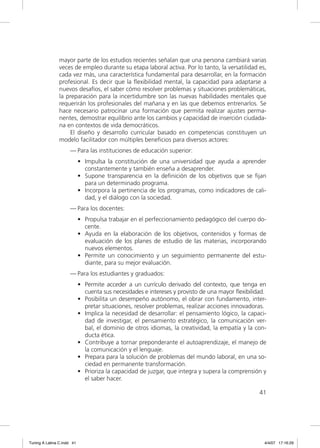 mayor parte de los estudios recientes señalan que una persona cambiará varias
                veces de empleo durante su etapa laboral activa. Por lo tanto, la versatilidad es,
                cada vez más, una característica fundamental para desarrollar, en la formación
                profesional. Es decir que la ﬂexibilidad mental, la capacidad para adaptarse a
                nuevos desafíos, el saber cómo resolver problemas y situaciones problemáticas,
                la preparación para la incertidumbre son las nuevas habilidades mentales que
                requerirán los profesionales del mañana y en las que debemos entrenarlos. Se
                hace necesario patrocinar una formación que permita realizar ajustes perma-
                nentes, demostrar equilibrio ante los cambios y capacidad de inserción ciudada-
                na en contextos de vida democráticos.
                    El diseño y desarrollo curricular basado en competencias constituyen un
                modelo facilitador con múltiples beneﬁcios para diversos actores:
                     — Para las instituciones de educación superior:
                            • Impulsa la constitución de una universidad que ayuda a aprender
                              constantemente y también enseña a desaprender.
                            • Supone transparencia en la deﬁnición de los objetivos que se ﬁjan
                              para un determinado programa.
                            • Incorpora la pertinencia de los programas, como indicadores de cali-
                              dad, y el diálogo con la sociedad.
                     — Para los docentes:
                            • Propulsa trabajar en el perfeccionamiento pedagógico del cuerpo do-
                              cente.
                            • Ayuda en la elaboración de los objetivos, contenidos y formas de
                              evaluación de los planes de estudio de las materias, incorporando
                              nuevos elementos.
                            • Permite un conocimiento y un seguimiento permanente del estu-
                              diante, para su mejor evaluación.
                     — Para los estudiantes y graduados:
                            • Permite acceder a un currículo derivado del contexto, que tenga en
                              cuenta sus necesidades e intereses y provisto de una mayor ﬂexibilidad.
                            • Posibilita un desempeño autónomo, el obrar con fundamento, inter-
                              pretar situaciones, resolver problemas, realizar acciones innovadoras.
                            • Implica la necesidad de desarrollar: el pensamiento lógico, la capaci-
                              dad de investigar, el pensamiento estratégico, la comunicación ver-
                              bal, el dominio de otros idiomas, la creatividad, la empatía y la con-
                              ducta ética.
                            • Contribuye a tornar preponderante el autoaprendizaje, el manejo de
                              la comunicación y el lenguaje.
                            • Prepara para la solución de problemas del mundo laboral, en una so-
                              ciedad en permanente transformación.
                            • Prioriza la capacidad de juzgar, que integra y supera la comprensión y
                              el saber hacer.

                                                                                                  41




Tuning A Latina C.indd 41                                                                           4/4/07 17:16:29
 