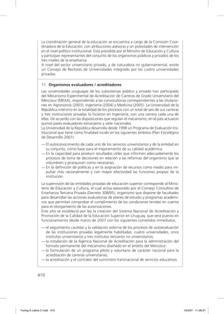La coordinación general de la educación se encuentra a cargo de la Comisión Coor-
               dinadora de la Educación, con atribuciones asesoras y sin potestades de intervención
               en el nivel político institucional. Está presidida por el Ministro de Educación y Cultura
               y participan representantes del conjunto de los organismos públicos y privados de los
               tres niveles de la enseñanza.
               A nivel del sector universitario privado, y de naturaleza no gubernamental, existe
               un Consejo de Rectores de Universidades integrado por las cuatro universidades
               privadas.

               11. Organismos evaluadores / acreditadores
               Las universidades uruguayas de los subsistemas público y privado han participado
               del Mecanismo Experimental de Acreditación de Carreras de Grado Universitario del
               Mercosur (MEXA), respondiendo a las convocatorias correspondientes a las titulacio-
               nes en Agronomía (2003), Ingeniería (2004) y Medicina (2005). La Universidad de la
               República intervino en la totalidad de los procesos con un total de seis de sus carreras
               y tres instituciones privadas lo hicieron en Ingeniería, con una carrera cada una de
               ellas. De acuerdo con las disposiciones que regulan el mecanismo, en el país actuaron
               quince pares evaluadores extranjeros y siete nacionales.
               La Universidad de la República desarrolla desde 1998 un Programa de Evaluación Ins-
               titucional que tiene como ﬁnalidad incidir en los siguientes ámbitos (Plan Estratégico
               de Desarrollo 2001):
               — El autoconocimiento de cada uno de los servicios universitarios y de la entidad en
                 su conjunto, como base para el mejoramiento de su calidad académica.
               — En la capacidad para producir resultados útiles que informen adecuadamente los
                 procesos de toma de decisiones en relación a las reformas del organismo que se
                 vislumbren y jerarquicen como necesarias;
               — En la deﬁnición de políticas y en la asignación de recursos como medio para im-
                 pulsar más racionalmente y con mayor efectividad las funciones propias de la
                 institución.
               La supervisión de las entidades privadas de educación superior corresponde al Minis-
               terio de Educación y Cultura, el cual actúa asesorado por el Consejo Consultivo de
               Enseñanza Terciaria Privada (Decreto 308/95), organismo que dispone de facultades
               para desarrollar las acciones evaluatorias de planes de estudio y programas académi-
               cos que permitan comprobar el cumplimiento de las condiciones tenidas en cuenta
               para el otorgamiento de las autorizaciones.
               Este año se estableció por ley la creación del Sistema Nacional de Acreditación y
               Promoción de la Calidad de la Educación Superior en Uruguay, que será puesto en
               funcionamiento desde marzo de 2007 con los siguientes cometidos inmediatos:
               — el seguimiento cautelar y la validación externa de los procesos de autoevaluación
                 de las instituciones privadas legalmente habilitadas: cuatro universidades, once
                 institutos universitarios y tres institutos terciarios no universitarios;
               — la instalación de la Agencia Nacional de Acreditación para la administración del
                 formato permanente del mecanismo diseñado en el ámbito del Mercosur;
               — la formulación de un programa piloto y voluntario de carácter nacional para la
                 acreditación de carreras universitarias;
               — la acreditación y el contralor del suministro transnacional de servicios educativos.



             410




Tuning A Latina C.indd 410                                                                                 10/4/07 11:06:21
 