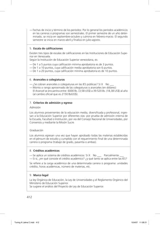 — Fechas de inicio y término de los períodos: Por lo general los períodos académicos
                 en las carreras o programas son semestrales. El primer semestre de un año deter-
                 minado, se inicia en septiembre-octubre y culmina en febrero-marzo. El segundo
                 semestre se inicia en marzo-abril y ﬁnaliza en julio-agosto.


               5. Escala de caliﬁcaciones
               Existen tres tipos de escalas de caliﬁcaciones en las Instituciones de Educación Supe-
               rior en Venezuela.
               Según la Institución de Educación Superior venezolana, es:
               — De 1 a 5 puntos cuya caliﬁcación mínima aprobatoria es de 3 puntos.
               — De 1 a 10 puntos, cuya caliﬁcación media aprobatoria son 6 puntos.
               — De 1 a 20 puntos, cuya caliﬁcación mínima aprobatoria es de 10 puntos.


               6. Aranceles o colegiaturas
               — ¿Se cobran aranceles o colegiaturas en las IES públicas? Sí X No ___
               — Monto o rango aproximado de las colegiaturas o aranceles (en dólares):
                 El Arancel se encuentra entre: 6000 Bs. (3,58 US$) a 39.520 Bs. (18,38 US$) al año
                 (al cambio oﬁcial que es 2150 Bs/US$).


               7. Criterios de admisión y egreso
               Admisión
               Los alumnos provenientes de la educación media, diversiﬁcada y profesional, ingre-
               san a la Educación Superior por diferentes vías: por prueba de admisión interna de
               la Escuela, Facultad o Institución, por vía del Consejo Nacional de Universidades, por
               Convenios y mediante la Misión Sucre.

               Graduación
               Los alumnos egresan una vez que hayan aprobado todas las materias establecidas
               en el pénsum de estudio y cumplido con el requerimiento ﬁnal de una determinada
               carrera o programa (trabajo de grado, pasantía o ambas).


               8. Créditos académicos
               — Se aplica un sistema de créditos académicos: Sí X No ___ Parcialmente ___
               — Si sí, ¿en qué consiste el crédito académico? ¿y qué tanto se aplica entre las IES?
               Se reﬁere a la carga académica de una determinada carrera o programa: unidades
               crédito, horas académicas, número de materias, etc.


               9. Marco legal
               La ley Orgánica de Educación, la Ley de Universidades y el Reglamento Orgánico del
               Ministerio de Educación Superior.
               Se sugiere el análisis del Proyecto de Ley de Educación Superior.


             412




Tuning A Latina C.indd 412                                                                              10/4/07 11:06:21
 
