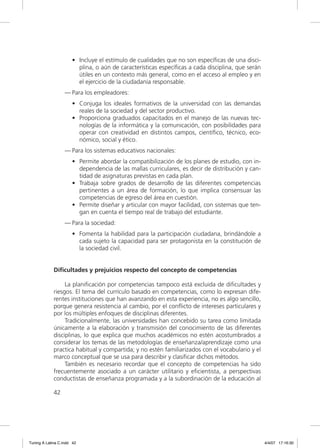 • Incluye el estímulo de cualidades que no son especíﬁcas de una disci-
                        plina, o aún de características especíﬁcas a cada disciplina, que serán
                        útiles en un contexto más general, como en el acceso al empleo y en
                        el ejercicio de la ciudadanía responsable.
                  — Para los empleadores:
                      • Conjuga los ideales formativos de la universidad con las demandas
                        reales de la sociedad y del sector productivo.
                      • Proporciona graduados capacitados en el manejo de las nuevas tec-
                        nologías de la informática y la comunicación, con posibilidades para
                        operar con creatividad en distintos campos, cientíﬁco, técnico, eco-
                        nómico, social y ético.
                  — Para los sistemas educativos nacionales:
                      • Permite abordar la compatibilización de los planes de estudio, con in-
                        dependencia de las mallas curriculares, es decir de distribución y can-
                        tidad de asignaturas previstas en cada plan.
                      • Trabaja sobre grados de desarrollo de las diferentes competencias
                        pertinentes a un área de formación, lo que implica consensuar las
                        competencias de egreso del área en cuestión.
                      • Permite diseñar y articular con mayor facilidad, con sistemas que ten-
                        gan en cuenta el tiempo real de trabajo del estudiante.
                  — Para la sociedad:
                      • Fomenta la habilidad para la participación ciudadana, brindándole a
                        cada sujeto la capacidad para ser protagonista en la constitución de
                        la sociedad civil.


             Dificultades y prejuicios respecto del concepto de competencias

                  La planiﬁcación por competencias tampoco está excluida de diﬁcultades y
             riesgos. El tema del currículo basado en competencias, como lo expresan dife-
             rentes instituciones que han avanzando en esta experiencia, no es algo sencillo,
             porque genera resistencia al cambio, por el conﬂicto de intereses particulares y
             por los múltiples enfoques de disciplinas diferentes.
                  Tradicionalmente, las universidades han concebido su tarea como limitada
             únicamente a la elaboración y transmisión del conocimiento de las diferentes
             disciplinas, lo que explica que muchos académicos no estén acostumbrados a
             considerar los temas de las metodologías de enseñanza/aprendizaje como una
             practica habitual y compartida; y no estén familiarizados con el vocabulario y el
             marco conceptual que se usa para describir y clasiﬁcar dichos métodos.
                  También es necesario recordar que el concepto de competencias ha sido
             frecuentemente asociado a un carácter utilitario y eﬁcientista, a perspectivas
             conductistas de enseñanza programada y a la subordinación de la educación al

             42




Tuning A Latina C.indd 42                                                                         4/4/07 17:16:30
 