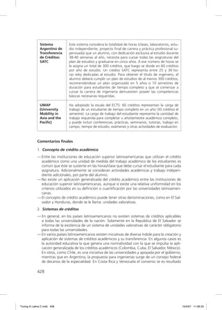 Sistema           Este sistema considera la totalidad de horas (clases, laboratorios, estu-
               Argentino de      dio independiente, proyecto ﬁnal de carrera y práctica profesional su-
               Transferencia     pervisada) que un alumno, con dedicación exclusiva al estudio durante
               de Créditos:      38-40 semanas al año, necesita para cursar todas las asignaturas del
               SATC              plan de estudios y graduarse en cinco años. A ese número de horas se
                                 le asigna un total de 300 créditos, que luego se divide en 60 créditos
                                 por año de estudio. Un crédito SATC representa entre 25 y 30 ho-
                                 ras reloj dedicadas al estudio. Para obtener el título de ingeniero, el
                                 alumno deberá cumplir un plan de estudios de al menos 300 créditos,
                                 recomendándose un plan organizado en 5 años o 10 semestres de
                                 duración para estudiantes de tiempo completo y que al comenzar a
                                 cursar la carrera de ingeniería demuestren poseer las competencias
                                 básicas necesarias requeridas.

               UMAP              Ha adoptado la escala del ECTS: 60 créditos representan la carga de
               (University       trabajo de un estudiante de tiempo completo en un año (30 créditos el
               Mobility in       semestre). La carga de trabajo del estudiante representa la cantidad de
               Asia and the      trabajo requerida para completar u año/semestre académico completo,
               Paciﬁc)           y puede incluir conferencias, prácticas, seminarios, tutorías, trabajo en
                                 campo, tiempo de estudio, exámenes y otras actividades de evaluación.



             Comentarios ﬁnales

             1. Concepto de crédito académico
             — Entre las instituciones de educación superior latinoamericanas que utilizan el crédito
               académico como una unidad de medida del trabajo académico de los estudiantes es
               común que éste se sustente en las horas/clase que debe cursar el estudiante para cada
               asignatura. Adicionalmente se consideran actividades académicas y trabajo indepen-
               diente adicionales, por parte del alumno.
             — No existe un aplicación generalizada del crédito académico entre las instituciones de
               educación superior latinoamericanas, aunque sí existe una relativa uniformidad en los
               criterios utilizados en su deﬁnición o cuantiﬁcación por las universidades latinoameri-
               canas.
             — El concepto de crédito académico puede tener otras denominaciones, como en El Sal-
               vador y Honduras, donde se le llama: unidades valorativas.
             2. Sistemas de créditos
             — En general, en los países latinoamericanos no existen sistemas de créditos aplicables
               a todas las universidades de la nación. Solamente en la República de El Salvador se
               informa de la existencia de un sistema de unidades valorativas de carácter obligatorio
               para todas las universidades.
             — En varios países latinoamericanos existen iniciativas de diversa índole para la creación y
               aplicación de sistemas de créditos académicos y su transferencia. En algunos casos es
               la autoridad educativa la que genera una normatividad con la que se impulsa la apli-
               cación generalizada de los créditos académicos (Colombia, Cuba, El Salvador, México).
               En otros, como Chile, es una iniciativa de las universidades y apoyada por el gobierno,
               mientras que en Argentina, la propuesta para ingenierías surge de un consejo federal
               de decanos de la especialidad. En Costa Rica y Venezuela el convenio se es resultado

             428




Tuning A Latina C.indd 428                                                                                   10/4/07 11:06:25
 