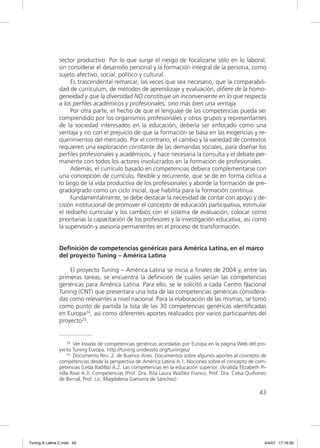 sector productivo. Por lo que surge el riesgo de focalizarse sólo en lo laboral,
                sin considerar el desarrollo personal y la formación integral de la persona, como
                sujeto afectivo, social, político y cultural.
                     Es trascendental remarcar, las veces que sea necesario, que la comparabili-
                dad de currículum, de métodos de aprendizaje y evaluación, diﬁere de la homo-
                geneidad y que la diversidad NO constituye un inconveniente en lo que respecta
                a los perﬁles académicos y profesionales, sino más bien una ventaja.
                     Por otra parte, el hecho de que el lenguaje de las competencias pueda ser
                comprendido por los organismos profesionales y otros grupos y representantes
                de la sociedad interesados en la educación, debería ser enfocado como una
                ventaja y no con el prejuicio de que la formación se basa en las exigencias y re-
                querimientos del mercado. Por el contrario, el cambio y la variedad de contextos
                requieren una exploración constante de las demandas sociales, para diseñar los
                perﬁles profesionales y académicos, y hace necesaria la consulta y el debate per-
                manente con todos los actores involucrados en la formación de profesionales.
                     Además, el currículo basado en competencias debiera complementarse con
                una concepción de currículo, ﬂexible y recurrente, que se de en forma cíclica a
                lo largo de la vida productiva de los profesionales y aborde la formación de pre-
                grado/grado como un ciclo inicial, que habilita para la formación continua.
                     Fundamentalmente, se debe destacar la necesidad de contar con apoyo y de-
                cisión institucional de promover el concepto de educación participativa, estimular
                el rediseño curricular y los cambios con el sistema de evaluación, colocar como
                prioritarias la capacitación de los profesores y la investigación educativa, así como
                la supervisión y asesoría permanentes en el proceso de transformación.


                Definición de competencias genéricas para América Latina, en el marco
                del proyecto Tuning – América Latina

                    El proyecto Tuning – América Latina se inicia a ﬁnales de 2004 y, entre las
                primeras tareas, se encuentra la deﬁnición de cuáles serían las competencias
                genéricas para América Latina. Para ello, se le solicitó a cada Centro Nacional
                Tuning (CNT) que presentara una lista de las competencias genéricas considera-
                das como relevantes a nivel nacional. Para la elaboración de las mismas, se tomó
                como punto de partida la lista de las 30 competencias genéricas identiﬁcadas
                en Europa24, así como diferentes aportes realizados por varios participantes del
                proyecto25.


                    24 Ver listado de competencias genéricas acordadas por Europa en la página Web del pro-

                yecto Tuning Europa: http://tuning.unideusto.org/tuningeu/
                    25 Documento Nro. 2. de Buenos Aires. Documentos sobre algunos aportes al concepto de

                competencias desde la perspectiva de América Latina A.1. Nociones sobre el concepto de com-
                petencias (Leda Badilla) A.2. Las competencias en la educación superior. (Análida Elizabeth Pi-
                nilla Roa) A.3. Competencias (Prof. Dra. Rita Laura Wattíez Franco, Prof. Dra. Celsa Quiñonez
                de Bernal, Prof. Lic. Magdalena Gamarra de Sánchez)

                                                                                                           43




Tuning A Latina C.indd 43                                                                                     4/4/07 17:16:30
 