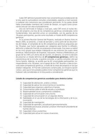 Cada CNT deﬁnió el procedimiento más conveniente para la elaboración de
             la lista, para lo cual pudieron consultar universidades, expertos a nivel nacional,
             o cualquier otro mecanismo que consideraran pertinente. En los países donde
             había universidades miembros del Comité de Gestión, se sugirió como conve-
             niente articular con ellos el procedimiento.
                   Una vez terminado el trabajo a nivel país, cada CNT envió al núcleo téc-
             nico del proyecto una lista de las competencias genéricas consideradas como
             fundamentales. Esto permitió armar un consolidado, con los aportes de los
             18 países participantes, que dio como resultado un listado de 85 competencias
             genéricas.
                   En la primera Reunión General del Proyecto, realizada en Buenos Aires en
             Marzo 2005, se presentó, a modo de borrador y como parte de los documen-
             tos de trabajo, el compilado de las 85 competencias genéricas propuestas por
             los 18 países, que fueron agrupadas por categorías para facilitar la reﬂexión,
             deﬁnición y redacción ﬁnal de una propuesta consensuada. Esta tarea se realizó
             en los cinco grupos que estaban trabajando en ese entonces (las cuatro áreas
             temáticas: Administración de Empresas, Educación, Historia y Matemáticas y el
             grupo de los CNT) y el ultimo día de reunión, en plenario, se tomó la decisión
             de presentar un listado deﬁnitivo de 27 competencias genéricas y deﬁnir las
             características de la consulta: a quiénes consultar, a cuántos consultar y de qué
             forma hacerlo. Además, se acordó que las 62 universidades participantes, co-
             rrespondientes a los 18 países, con el apoyo de los CNT, llevarían a cabo la con-
             sulta sobre competencias genéricas, a través de las áreas del proyecto en las que
             estaban trabajando. Al ﬁnal del cuestionario consensuado, se incluyó la opción
             «otras», para que el encuestado pudiera incluir competencias genéricas que no
             hubiesen sido consideradas en la lista puesta a consideración.


             Listado de competencias genéricas acordadas para América Latina

                    1)      Capacidad de abstracción, análisis y síntesis.
                    2)      Capacidad de aplicar los conocimientos en la práctica.
                    3)      Capacidad para organizar y planiﬁcar el tiempo.
                    4)      Conocimientos sobre el área de estudio y la profesión.
                    5)      Responsabilidad social y compromiso ciudadano.
                    6)      Capacidad de comunicación oral y escrita.
                    7)      Capacidad de comunicación en un segundo idioma.
                    8)      Habilidades en el uso de las tecnologías de la información y de la co-
                            municación.
                   9)       Capacidad de investigación.
                  10)       Capacidad de aprender y actualizarse permanentemente.
                  11)       Habilidades para buscar, procesar y analizar información procedente de
                            fuentes diversas.
                  12)       Capacidad crítica y autocrítica.
                  13)       Capacidad para actuar en nuevas situaciones.

             44




Tuning A Latina C.indd 44                                                                            4/4/07 17:16:30
 