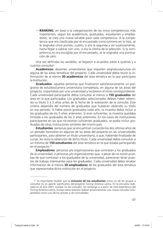 — RANKING: en base a la categorización de las cinco competencias más
                       importantes, según los académicos, graduados, estudiantes y emplea-
                       dores, se creó una nueva variable para cada competencia. A la compe-
                       tencia que era clasiﬁcada por el encuestado como primera en la lista, se
                       le asignaba cinco puntos, cuatro, si era la segunda y así sucesivamente,
                       hasta llegar a valorar con uno, si era la última de la selección. Si la com-
                       petencia no era escogida por el encuestado, se le asignaba una puntua-
                       ción de cero.
                     Una vez deﬁnidas las variables, se llegaron a acuerdos sobre a quiénes y a
                cuántos consultar:
                     Académicos: docentes universitarios que imparten asignaturas/cursos en
                alguna de las áreas temáticas del proyecto. Cada universidad debía reunir la in-
                formación de al menos 30 académicos del área temática en la que participara
                la Institución.
                     Graduados: aquellas personas que ﬁnalizaron satisfactoriamente un pro-
                grama de estudios/carrera universitaria completo/a, en alguna de las áreas del
                proyecto, impartido/a por una universidad y recibieron el título correspondiente.
                Cada universidad participante debía consultar al menos a 150 graduados del
                área en la que participaba. Los graduados seleccionados debían haber obteni-
                do su título 3 a 5 años antes de la fecha de la realización de la consulta. Este
                criterio dependía del número de graduados que hubieran obtenido su título
                en ese período. Sí había pocos graduados cada año, la muestra debía incluir a
                los graduados de los 5 años anteriores. Sí eran suﬁcientes, la muestra quedaba
                limitada a los graduados de los 3 años anteriores. En los casos de instituciones
                participantes en las que no existían suﬁcientes graduados, se podía incluir gra-
                duados de otras instituciones similares del mismo país.
                     Estudiantes: personas que se encuentran cursando los dos últimos años de
                un período formativo en algunas de las áreas del proyecto en las universidades
                participantes, para obtener un título universitario, o que, habiendo ﬁnalizado de
                cursar, les resta la obtención de dicho título. Cada universidad debía consultar a
                un mínimo de 150 estudiantes del área temática en la que estaba participando
                en el proyecto.27
                     Empleadores: personas y/o organizaciones que contratan a los graduados
                de la universidad, o personas y/o organizaciones que, a pesar de no existir prue-
                bas de que contratan a los graduados de la universidad, parecieran tener pues-
                tos de trabajo interesantes para los graduados. Cada universidad debía recabar
                información de al menos 30 empleadores de los graduados del área temática
                que representaba dicha institución en el proyecto.


                   27 Es importante resaltar que la inclusión de los estudiantes como un de los grupos a

                consultar es un aporte significativo del proyecto Tuning América Latina. En la encuesta reali-
                zada en el año 2001, Europa no los consultó. Sin embargo y a partir de esta experiencia del
                Tuning América Latina, Europa tiene previsto realizar próximamente una nueva consulta inclu-
                yéndolos como uno de los actores a ser consultados.

                                                                                                          47




Tuning A Latina C.indd 47                                                                                    4/4/07 17:16:31
 