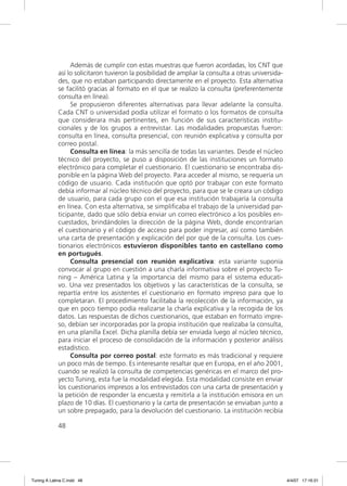 Además de cumplir con estas muestras que fueron acordadas, los CNT que
             así lo solicitaron tuvieron la posibilidad de ampliar la consulta a otras universida-
             des, que no estaban participando directamente en el proyecto. Esta alternativa
             se facilitó gracias al formato en el que se realizo la consulta (preferentemente
             consulta en línea).
                  Se propusieron diferentes alternativas para llevar adelante la consulta.
             Cada CNT o universidad podía utilizar el formato o los formatos de consulta
             que considerara más pertinentes, en función de sus características institu-
             cionales y de los grupos a entrevistar. Las modalidades propuestas fueron:
             consulta en línea, consulta presencial, con reunión explicativa y consulta por
             correo postal.
                  Consulta en línea: la más sencilla de todas las variantes. Desde el núcleo
             técnico del proyecto, se puso a disposición de las instituciones un formato
             electrónico para completar el cuestionario. El cuestionario se encontraba dis-
             ponible en la página Web del proyecto. Para acceder al mismo, se requería un
             código de usuario. Cada institución que optó por trabajar con este formato
             debía informar al núcleo técnico del proyecto, para que se le creara un código
             de usuario, para cada grupo con el que esa institución trabajaría la consulta
             en línea. Con esta alternativa, se simpliﬁcaba el trabajo de la universidad par-
             ticipante, dado que sólo debía enviar un correo electrónico a los posibles en-
             cuestados, brindándoles la dirección de la página Web, donde encontrarían
             el cuestionario y el código de acceso para poder ingresar, así como también
             una carta de presentación y explicación del por qué de la consulta. Los cues-
             tionarios electrónicos estuvieron disponibles tanto en castellano como
             en portugués.
                  Consulta presencial con reunión explicativa: esta variante suponía
             convocar al grupo en cuestión a una charla informativa sobre el proyecto Tu-
             ning – América Latina y la importancia del mismo para el sistema educati-
             vo. Una vez presentados los objetivos y las características de la consulta, se
             repartía entre los asistentes el cuestionario en formato impreso para que lo
             completaran. El procedimiento facilitaba la recolección de la información, ya
             que en poco tiempo podía realizarse la charla explicativa y la recogida de los
             datos. Las respuestas de dichos cuestionarios, que estaban en formato impre-
             so, debían ser incorporadas por la propia institución que realizaba la consulta,
             en una planilla Excel. Dicha planilla debía ser enviada luego al núcleo técnico,
             para iniciar el proceso de consolidación de la información y posterior análisis
             estadístico.
                  Consulta por correo postal: este formato es más tradicional y requiere
             un poco más de tiempo. Es interesante resaltar que en Europa, en el año 2001,
             cuando se realizó la consulta de competencias genéricas en el marco del pro-
             yecto Tuning, esta fue la modalidad elegida. Esta modalidad consiste en enviar
             los cuestionarios impresos a los entrevistados con una carta de presentación y
             la petición de responder la encuesta y remitirla a la institución emisora en un
             plazo de 10 días. El cuestionario y la carta de presentación se enviaban junto a
             un sobre prepagado, para la devolución del cuestionario. La institución recibía

             48




Tuning A Latina C.indd 48                                                                            4/4/07 17:16:31
 