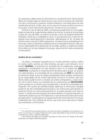 las respuestas y debía volcar la información en una planilla Excel. Dicha planilla
                debía ser enviada luego al núcleo técnico, para iniciar el proceso de consolida-
                ción de la información y posterior análisis estadístico. Esta alternativa fue más
                complicada de llevar a cabo, pero, en los casos en los que era difícil convocar a
                los grupos o tener direcciones electrónicas, resultó ser la única opción.
                     Durante el mes de Abril de 2005, las Instituciones deﬁnieron la o las modali-
                dades a través de las cuales llevarían adelante la consulta. Durante el mes de Mayo
                y parte de Junio del 2005, se realizó la consulta, la que fue predominantemente
                realizada a través de la modalidad en línea, lo que permitió que el nivel de res-
                puestas fuera signiﬁcativamente importante, obteniéndose en los 18 países de
                América Latina, mas de 22.000 cuestionarios. Los datos fueron analizados por Jon
                Paul Laka y José Luis Narvaiza, estadísticos de la Universidad de Deusto. Ellos fue-
                ron los responsables de la elaboración de las tablas, gráﬁcos y cuadros de análisis
                de los datos con los que trabajaron los grupos, algunos de los cuales se presentan
                a continuación.


                Análisis de los resultados28

                     Los datos y resultados recogidos por la consulta permiten realizar análisis
                en cuatro niveles: general, por área temática, por país y por institución. En el
                análisis GENERAL, se presentan los resultados de los académicos, graduados,
                estudiantes y empleadores de toda América Latina. En el análisis por ÁREA
                TEMÁTICA, se presenta el comportamiento de estos cuatro grupos, en relación
                con cada disciplina. Los resultados de los cuestionarios por PAÍS (sin identiﬁcar
                la institución desde la que se estaba contestando) fueron puestos a disposición
                de los responsables de los Centros Nacionales Tuning en la intranet, para que
                dichos datos pudieran servir a estudios y/o análisis comparativos, a nivel nacio-
                nal. De la misma forma, los resultados de los cuestionarios por INSTITUCIÓN,
                fueron puestos en la intranet, para consideración y uso de las universidades par-
                ticipantes. Por razones de conﬁdencialidad, dado que la información recogida
                puede ser de alta sensibilidad para los países y las instituciones participantes, el
                presente informe se centra exclusivamente en el análisis general y por área te-
                mática. El análisis por área temática será desarrollado en el capítulo siguiente. Es
                importante señalar que los CNT elaboraron un documento de análisis de resulta-
                dos generales29, coordinado por el representante del Centro Nacional Tuning de
                la República de Cuba, Roberto de Armas, que sirvió como base para el trabajo
                que se presenta a continuación.



                    28 En este Informe se presenta sólo un resumen de todo lo trabajado en el proyecto en re-

                lación a la consulta. En la página Web del mismo están disponibles los documentos de trabajo
                con todos los cuadros y gráficos elaborados.
                    29 Ver Informe de análisis de resultados generales en Documento de Trabajo de Bruselas,

                publicado en la página Web del proyecto.

                                                                                                         49




Tuning A Latina C.indd 49                                                                                   4/4/07 17:16:32
 