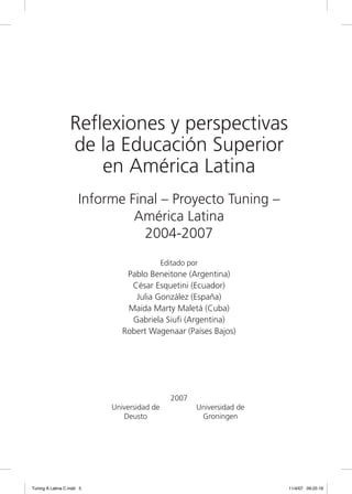Reflexiones y perspectivas
                  de la Educación Superior
                      en América Latina
                      Informe Final – Proyecto Tuning –
                               América Latina
                                 2004-2007
                                            Editado por
                               Pablo Beneitone (Argentina)
                                César Esquetini (Ecuador)
                                 Julia González (España)
                               Maida Marty Maletá (Cuba)
                                Gabriela Siufi (Argentina)
                              Robert Wagenaar (Países Bajos)




                                               2007
                           Universidad de             Universidad de
                              Deusto                   Groningen




Tuning A Latina C.indd 5                                               11/4/07 09:25:19
 