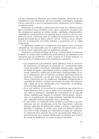 hay dos competencias diferentes para ambos proyectos, dentro de las seis
                competencias más importantes: para los europeos, creatividad y capacidad
                crítica y autocrítica, y, para los latinoamericanos, compromiso con la calidad y
                compromiso ético.
                     Analizando las similitudes y diferencias entre lo que los académicos euro-
                peos y latinoamericanos consideran como menos importante, se observa que
                dos competencias aparecen en ambos estudios: habilidades interpersonales y
                capacidad de comunicación en una segunda lengua. Asimismo, de las 6 com-
                petencias menos importantes para los académicos latinoamericanos, dos son
                propias del estudio que se llevó a cabo en Tuning – América Latina: compro-
                miso con la preservación del medio ambiente y compromiso con su medio
                sociocultural.
                     Es signiﬁcativo resaltar que el compromiso ético aparece como una de las
                competencias más importantes para los académicos latinoamericanos y como
                una de las menos importantes, para los académicos europeos.
                     Finalmente, y volviendo al trabajo de Tuning – América Latina, es interesan-
                te realizar un análisis sobre las diferencias entre valoración de importancia y de
                realización, para los académicos, es decir, focalizar en la brecha existente, en
                cada una de las 27 competencias, entre importancia y realización:

                     — Las competencias que presentan menor diferencia entre la valoración
                       de importancia y la valoración de realización son: conocimientos sobre
                       el área de estudio y la profesión, habilidades interpersonales, capacidad
                       de trabajo en equipo, capacidad de motivar y conducir hacia metas co-
                       munes, valoración y respeto por la diversidad y multiculturalidad. De es-
                       tas 6 competencias, que no muestran una brecha signiﬁcativa entre im-
                       portancia y realización, hay dos que fueron consideradas como de las
                       menos importantes por los académicos (habilidades interpersonales y
                       capacidad de motivar y conducir hacia metas comunes). Esto implicaría
                       que, a pesar de no ser consideradas como importantes, se percibirían
                       como realizadas adecuadamente.
                     — En el otro extremo, se encuentran las competencias que presentan la
                       mayor diferencia entre lo que se valoró como importante y la aprecia-
                       ción sobre su realización: capacidad de comunicación en un segundo
                       idioma, habilidad para trabajar en contextos internacionales, compro-
                       miso con la preservación del medio ambiente, capacidad de investiga-
                       ción, capacidad creativa y capacidad crítica y autocrítica.
                     — En este análisis, es interesante revisar las brechas existentes en las com-
                       petencias que son consideradas como más importantes, como por
                       ejemplo capacidad de abstracción análisis y síntesis y capacidad de
                       aprender y actualizarse. En ambos casos, existe una diferencia signiﬁca-
                       tiva entre la media otorgada por importancia y la dada por realización.
                       Es importante tener presente este punto para posteriores reﬂexiones y,
                       particularmente, para visualizar donde están los desafíos que se perci-
                       ben desde los académicos, en cuanto al proceso formativo.

                                                                                               53




Tuning A Latina C.indd 53                                                                        4/4/07 17:16:33
 