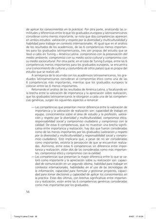 de aplicar los conocimientos en la práctica). Por otra parte, analizando las si-
             militudes y diferencias entre lo que los graduados europeos y latinoamericanos
             consideran como menos importante, se nota que dos competencias aparecen
             en ambos estudios: valoración y respeto por la diversidad y multiculturalidad y
             habilidad para trabajar en contexto internacionales. Al igual que en el análisis
             de los resultados de los académicos, de las 6 competencias menos importan-
             tes para los graduados latinoamericanos, tres son propias del estudio que se
             llevó a cabo en Tuning – América Latina: compromiso con la preservación del
             medio ambiente, compromiso con su medio socio-cultural y compromiso con
             su medio sociocultural. Por otra parte, en el caso de Tuning Europa, entre las 6
             competencias menos importantes para los graduados europeos, se encuentra
             una (conocimiento de culturas y costumbres de otros países) que es propia del
             estudio que se realizó allí.
                  A semejanza de lo ocurrido con los académicos latinoamericanos, los gra-
             duados latinoamericanos consideran al compromiso ético como una de las
             6 competencias más importantes, mientras que los graduados europeos la
             colocan entre las 6 menos importantes.
                  Retomando el análisis de los resultados de América Latina, y focalizando en
             la brecha entre la valoración de importancia y la apreciación sobre realización,
             que los graduados latinoamericanos le otorgaron a cada una de las competen-
             cias genéricas, surgen los siguientes aspectos a remarcar:

                  — Las competencias que presentan menor diferencia entre la valoración de
                    importancia y la valoración de realización son: capacidad de trabajo en
                    equipo, conocimientos sobre el área de estudio y la profesión, valora-
                    ción y respeto por la diversidad y multiculturalidad, compromiso ético,
                    responsabilidad social y compromiso ciudadano y compromiso con la
                    calidad. De estas 6 competencias, que no muestran una brecha signiﬁ-
                    cativa entre importancia y realización, hay dos que fueron consideradas
                    como de las menos importantes por los graduados (valoración y respeto
                    por la diversidad y multiculturalidad y responsabilidad social y compro-
                    miso ciudadano). Esto implicaría que, a pesar de no ser consideradas
                    como importantes, existiría la percepción de que se encuentran realiza-
                    das. Asimismo, entre estas 6 competencias sin diferencia entre impor-
                    tancia y realización, están dos de las consideradas como más importan-
                    tes: compromiso ético y compromiso con la calidad.
                  — Las competencias que presentan la mayor diferencia entre lo que se va-
                    loró como importante y la apreciación sobre su realización son: capaci-
                    dad de comunicación en un segundo idioma, habilidad para trabajar en
                    contextos internacionales, habilidades en el uso de las tecnologías de
                    la información, capacidad para formular y gestionar proyectos, capaci-
                    dad para tomar decisiones y capacidad de aplicar los conocimientos en
                    la práctica. Estas dos últimas, con brechas signiﬁcativas entre importan-
                    cia y realización, están entre las 6 competencias genéricas consideradas
                    como más importantes por los graduados.

             56




Tuning A Latina C.indd 56                                                                       4/4/07 17:16:34
 