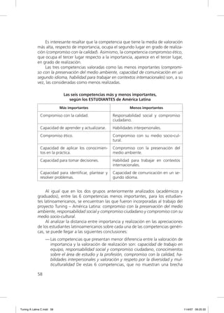 Es interesante resaltar que la competencia que tiene la media de valoración
             más alta, respecto de importancia, ocupa el segundo lugar en grado de realiza-
             ción (compromiso con la calidad). Asimismo, la competencia compromiso ético,
             que ocupa el tercer lugar respecto a la importancia, aparece en el tercer lugar,
             en grado de realización.
                 Las tres competencias valoradas como las menos importantes (compromi-
             so con la preservación del medio ambiente, capacidad de comunicación en un
             segundo idioma, habilidad para trabajar en contextos internacionales) son, a su
             vez, las consideradas como menos realizadas.

                              Las seis competencias más y menos importantes,
                                 según los ESTUDIANTES de América Latina

                            Más importantes                      Menos importantes

               Compromiso con la calidad.              Responsabilidad social y compromiso
                                                       ciudadano.
               Capacidad de aprender y actualizarse.   Habilidades interpersonales.
               Compromiso ético.                       Compromiso con su medio socio-cul-
                                                       tural.
               Capacidad de aplicar los conocimien-    Compromiso con la preservación del
               tos en la práctica.                     medio ambiente.
               Capacidad para tomar decisiones.        Habilidad para trabajar en contextos
                                                       internacionales.
               Capacidad para identiﬁcar, plantear y   Capacidad de comunicación en un se-
               resolver problemas.                     gundo idioma.


                  Al igual que en los dos grupos anteriormente analizados (académicos y
             graduados), entre las 6 competencias menos importantes, para los estudian-
             tes latinoamericanos, se encuentran las que fueron incorporadas al trabajo del
             proyecto Tuning – América Latina: compromiso con la preservación del medio
             ambiente, responsabilidad social y compromiso ciudadano y compromiso con su
             medio socio-cultural.
                  Al analizar la distancia entre importancia y realización en las apreciaciones
             de los estudiantes latinoamericanos sobre cada una de las competencias genéri-
             cas, se puede llegar a las siguientes conclusiones:
                  — Las competencias que presentan menor diferencia entre la valoración de
                    importancia y la valoración de realización son: capacidad de trabajo en
                    equipo, responsabilidad social y compromiso ciudadano, conocimientos
                    sobre el área de estudio y la profesión, compromiso con la calidad, ha-
                    bilidades interpersonales y valoración y respeto por la diversidad y mul-
                    ticulturalidad De estas 6 competencias, que no muestran una brecha

             58




Tuning A Latina C.indd 58                                                                         11/4/07 09:25:33
 