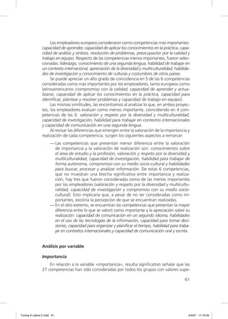 Los empleadores europeos consideraron como competencias más importantes:
                capacidad de aprender, capacidad de aplicar los conocimientos en la práctica, capa-
                cidad de análisis y síntesis, resolución de problemas, preocupación por la calidad y
                trabajo en equipo. Respecto de las competencias menos importantes, fueron selec-
                cionadas: liderazgo, conocimiento de una segunda lengua, habilidad de trabajar en
                un contexto internacional, apreciación de la diversidad y multiculturalidad, habilida-
                des de investigación y conocimiento de culturas y costumbres de otros países.
                     Se puede apreciar un alto grado de coincidencia en 5 de las 6 competencias
                consideradas como más importantes por los empleadores, tanto europeos como
                latinoamericanos (compromiso con la calidad, capacidad de aprender y actua-
                lizarse, capacidad de aplicar los conocimientos en la práctica, capacidad para
                identiﬁcar, plantear y resolver problemas y capacidad de trabajo en equipo).
                     Las mismas similitudes, las encontramos al analizar lo que, en ambos proyec-
                tos, los empleadores evalúan como menos importante, coincidiendo en 4 com-
                petencias de las 6: valoración y respeto por la diversidad y multiculturalidad,
                capacidad de investigación, habilidad para trabajar en contextos internacionales
                y capacidad de comunicación en una segunda lengua.
                     Al revisar las diferencias que emergen entre la valoración de la importancia y
                realización de cada competencia, surgen los siguientes aspectos a remarcar:
                     — Las competencias que presentan menor diferencia entre la valoración
                       de importancia y la valoración de realización son: conocimientos sobre
                       el área de estudio y la profesión, valoración y respeto por la diversidad y
                       multiculturalidad, capacidad de investigación, habilidad para trabajar de
                       forma autónoma, compromiso con su medio socio-cultural y habilidades
                       para buscar, procesar y analizar información. De estas 6 competencias,
                       que no muestran una brecha signiﬁcativa entre importancia y realiza-
                       ción, hay tres que fueron consideradas como de las menos importantes
                       por los empleadores (valoración y respeto por la diversidad y multicultu-
                       ralidad, capacidad de investigación y compromiso con su medio socio-
                       cultural). Esto implicaría que, a pesar de no ser consideradas como im-
                       portantes, existiría la percepción de que se encuentran realizadas.
                     — En el otro extremo, se encuentran las competencias que presentan la mayor
                       diferencia entre lo que se valoró como importante y la apreciación sobre su
                       realización: capacidad de comunicación en un segundo idioma, habilidades
                       en el uso de las tecnologías de la información, capacidad para tomar deci-
                       siones, capacidad para organizar y planiﬁcar el tiempo, habilidad para traba-
                       jar en contextos internacionales y capacidad de comunicación oral y escrita.


                Análisis por variable

                Importancia
                    En relación a la variable «importancia», resulta signiﬁcativo señalar que las
                27 competencias han sido consideradas por todos los grupos con valores supe-

                                                                                                   61




Tuning A Latina C.indd 61                                                                            4/4/07 17:16:35
 