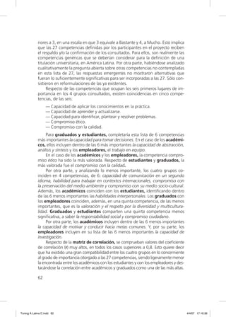 riores a 3, en una escala en que 3 equivale a Bastante y 4, a Mucho. Esto implica
             que las 27 competencias deﬁnidas por los participantes en el proyecto reciben
             el respaldo y/o la conﬁrmación de los consultados. Para ellos, son realmente las
             competencias genéricas que se deberían considerar para la deﬁnición de una
             titulación universitaria, en América Latina. Por otra parte, habiéndose analizado
             cualitativamente la pregunta abierta sobre otras competencias no contempladas
             en esta lista de 27, las respuestas emergentes no mostraron alternativas que
             fueran lo suﬁcientemente signiﬁcativas para ser incorporadas a las 27. Sólo con-
             sistieron en reformulaciones de las ya existentes.
                  Respecto de las competencias que ocupan los seis primeros lugares de im-
             portancia en los 4 grupos consultados, existen coincidencias en cinco compe-
             tencias, de las seis:
                  — Capacidad de aplicar los conocimientos en la práctica.
                  — Capacidad de aprender y actualizarse.
                  — Capacidad para identiﬁcar, plantear y resolver problemas.
                  — Compromiso ético.
                  — Compromiso con la calidad.
                  Para graduados y estudiantes, completaría esta lista de 6 competencias
             más importantes la capacidad para tomar decisiones. En el caso de los académi-
             cos, ellos incluyen dentro de las 6 más importantes la capacidad de abstracción,
             análisis y síntesis y los empleadores, el trabajo en equipo.
                  En el caso de los académicos y los empleadores, la competencia compro-
             miso ético ha sido la más valorada. Respecto de estudiantes y graduados, la
             más valorada fue el compromiso con la calidad.
                  Por otra parte, y analizando lo menos importante, los cuatro grupos co-
             inciden en 4 competencias, de 6: capacidad de comunicación en un segundo
             idioma, habilidad para trabajar en contextos internacionales, compromiso con
             la preservación del medio ambiente y compromiso con su medio socio-cultural.
             Además, los académicos coinciden con los estudiantes, identiﬁcando dentro
             de las 6 menos importantes las habilidades interpersonales. Los graduados con
             los empleadores coinciden, además, en una quinta competencia, de las menos
             importantes, que es la valoración y el respeto por la diversidad y multicultura-
             lidad. Graduados y estudiantes comparten una quinta competencia menos
             signiﬁcativa, a saber la responsabilidad social y compromiso ciudadano.
                  Por otra parte, los académicos incluyen dentro de las 6 menos importantes
             la capacidad de motivar y conducir hacia metas comunes. Y, por su parte, los
             empleadores incluyen en su lista de las 6 menos importantes la capacidad de
             investigación.
                  Respecto de la matriz de correlación, se comprueban valores del coeﬁciente
             de correlación (r) muy altos, en todos los casos superiores a 0,8. Esto quiere decir
             que ha existido una gran compatibilidad entre los cuatro grupos en lo concerniente
             al grado de importancia otorgado a las 27 competencias, siendo ligeramente menor
             la encontrada entre los académicos con los estudiantes y con los empleadores y des-
             tacándose la correlación entre académicos y graduados como una de las más altas.

             62




Tuning A Latina C.indd 62                                                                           4/4/07 17:16:36
 