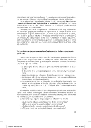 exigencia por parte de los consultados. Es importante remarcar que los académi-
                cos son los mas críticos en este sentido y lo estudiantes, los más optimistas.
                     Los académicos y los graduados asignaron a la competencia No. 4 cono-
                cimientos sobre el área de estudio y la profesión, un nivel de casi cuatro
                puntos de importancia y, en cuanto a realización, consideran que es la mejor
                desarrollada en las universidades.
                     La mayor parte de las competencias consideradas como muy importantes
                por los cuatro grupos presenta brechas signiﬁcativas, al compararlas con la va-
                loración sobre su grado de realización. Un punto crucial a analizar en el futuro,
                sería revisar lo que este estudio ha mostrado como relevante en la formación y,
                sin embargo, ha sido percibido como poco realizado en el proceso educativo.
                De la misma forma, competencias que aparecen en las listas de los grupos como
                poco importantes presentan una menor diferencia cuando se las analiza junto
                a la realización.



                Conclusiones y preguntas para la reflexión acerca de las competencias
                genéricas

                     La importancia asignada al concepto de competencias genéricas ha ido ad-
                quiriendo una mayor aceptación. La concepción de una educación basada en
                competencias coincide con los grandes ejes de debate de la educación universi-
                taria en el Siglo XXI, a saber:
                     — El paradigma de una educación primordialmente centrada en el estu-
                       diante.
                     — El desarrollo de la tarea pedagógica en forma transversal y transdiscipli-
                       naria.
                     — La concepción de una educación de calidad, pertinente y transparente.
                     — Los debates sobre la duración de las carreras y las nuevas modalidades
                       de enseñanza a distancia y virtuales.
                     — Los requerimientos para el desarrollo de un Espacio Universitario, que
                       incluya a Latinoamérica, el Caribe y Europa, tal como lo expresan los
                       objetivos y metas del Espacio ALCUE/UEALC y las Cumbres Iberoameri-
                       canas.
                     No obstante, no es suﬁciente la sola comprensión y aceptación de este con-
                cepto a nivel teórico, o ideológico. Lo verdaderamente importante reside en las
                implicaciones que un enfoque basado en competencias tiene para la enseñanza
                y el aprendizaje, en las instituciones universitarias.
                     Es necesario dejar algunas peguntas para la reﬂexión y el debate:
                     — ¿Qué signiﬁca educar para el desarrollo de las competencias?
                     — ¿Cómo sería una enseñanza basada en competencias?
                     — ¿Cuáles serían los modelos pedagógicos más adecuados?
                     — ¿Cómo se construye un currículo basado en competencias?

                                                                                              69




Tuning A Latina C.indd 69                                                                       4/4/07 17:16:38
 