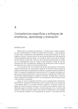 4
                Competencias específicas y enfoques de
                enseñanza, aprendizaje y evaluación


                INTRODUCCIÓN

                     Además de las competencias genéricas —muchas de las cuales se espera-
                ría que se desarrollasen en todos los programas de estudio—, cada titulación
                buscará cubrir competencias más especíﬁcas, de cada área temática. En lo que
                respecta a Tuning – América Latina, las doce áreas temáticas han sido objeto de
                intensas deliberaciones para llegar a un consenso sobre el tema de las compe-
                tencias relativas a cada área. Cada uno de los grupos ha presentado un trabajo
                con sus investigaciones, que se incluye en este capítulo. A pesar de que los
                enfoques han sido muy diferentes, debido al tipo de disciplina, todos los grupos
                han seguido más o menos el mismo procedimiento.
                     En una primera fase, los miembros del grupo intercambiaron información
                sobre la situación de sus instituciones y países en el momento actual, el tipo de
                programas diseñado y las perspectivas. Además, los grupos trataron también de
                hacer un mapa de su disciplina en América Latina. En los grupos emergieron al-
                gunas conclusiones preliminares: hasta cierto punto, se probó que la deﬁnición
                de disciplina estaba basada en conceptos nacionales. También que, en algunos
                casos, el papel de las disciplinas aﬁnes, en los programas, diﬁere de país a país
                y de institución a institución.
                     Luego, se inició un segundo momento, que se caracterizó por intensas de-
                liberaciones e intercambio de opiniones, que se concentraron en la cuestión de
                si era posible deﬁnir un «currículo troncal o medular». El término mismo fue
                objeto de mucha discusión, porque en el momento actual signiﬁca cosas muy
                diferentes según el contexto, no sólo a nivel de cada país, sino a nivel de cada
                disciplina. Todos los grupos trataron de analizar las diferencias y las analogías
                en los sistemas actuales y en los programas de estudio. Como parte de esta

                                                                                              71




Tuning A Latina C.indd 71                                                                       4/4/07 17:16:39
 