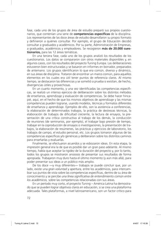fase, cada uno de los grupos de área de estudio preparó sus propios cuestio-
             narios, que contenían una serie de competencias especíﬁcas de la disciplina.
             Los representantes de las doce áreas de estudio desarrollaron su propio formato
             y deﬁnieron a quiénes consultar. Por ejemplo, el grupo de Educación decidió
             consultar a graduados y académicos. Por su parte, Administración de Empresas,
             a graduados, académicos y empleadores. Se recogieron más de 20.000 cues-
             tionarios, para las 12 áreas temáticas.
                  En una tercera fase, cada uno de los grupos analizó los resultados de los
             cuestionarios. Los datos se compararon con otros materiales disponibles y, en
             algunos casos, con los resultados del proyecto Tuning Europa. Las deliberaciones
             estuvieron bien estructuradas y se basaron en informes en borrador, preparados
             de antemano. Los grupos identiﬁcaron lo que era común, diverso y dinámico,
             en sus áreas de disciplina. Trataron de encontrar un marco común, para aquellos
             elementos en los cuales era útil tener puntos de referencia claros. Al mismo
             tiempo, se destacaron las diferencias y se sometió a prueba si existían, de hecho,
             divergencias útiles y provechosas.
                  En un cuarto momento, y una vez identiﬁcadas las competencias especíﬁ-
             cas, se realizó un intenso ejercicio de deliberación sobre los distintos métodos
             de enseñanza, aprendizaje y evaluación de competencias. Se debe hacer hinca-
             pié, aquí, en el hecho de que los mismos objetivos de aprendizaje y las mismas
             competencias pueden lograrse, usando modelos, técnicas y formatos diferentes
             de enseñanza y aprendizaje. Ejemplos de ello, son la asistencia a conferencias,
             la elaboración de determinados trabajos, la práctica de destrezas técnicas, la
             elaboración de trabajos de diﬁcultad creciente, la lectura de ensayos, la pre-
             sentación de una crítica constructiva al trabajo de los demás, la conducción
             de reuniones (de seminarios, por ejemplo), el trabajar bajo presión de tiempo,
             trabajar en la coproducción de ensayos o investigaciones, la presentación de tra-
             bajos, la elaboración de resúmenes, las prácticas y ejercicios de laboratorio, los
             trabajos de campo, el estudio personal, etc. Los grupos tomaron algunas de las
             competencias especíﬁcas y/o genéricas y deliberaron sobre los distintos caminos
             para enseñarlas y evaluarlas.
                  Finalmente, se efectuaron acuerdos y se esbozaron ideas. En esta etapa, la
             impresión general era la de que es posible dar un gran paso adelante. Al mismo
             tiempo, había que aceptar la rigidez de la duración del proyecto y, por lo tanto,
             todos los grupos se mostraron ansiosos de presentar sus resultados de forma
             apropiada. Trabajaron muy duro hasta el último momento (y aún más allá), para
             poder presentar sus ideas a un público más amplio.
                  De los doce —y muy diferentes— trabajos se puede concluir que, por un
             lado, existe una gran voluntad y apertura, entre los académicos, para intercam-
             biar sus puntos de vista sobre las competencias especíﬁcas, dentro de su área de
             conocimiento y se percibe una línea signiﬁcativa de entendimiento común entre
             los académicos, sobre las competencias relacionadas con sus áreas.
                  En un período muy corto, el proyecto Tuning – América Latina ha demostra-
             do que se pueden lograr objetivos claros en educación, si se crea una plataforma
             adecuada. Tales plataformas, a nivel latinoamericano, son un factor crítico para

             72




Tuning A Latina C.indd 72                                                                         4/4/07 17:16:39
 