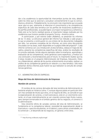 dar a los académicos la oportunidad de intercambiar puntos de vista, debatir
                sobre los retos que se avecinan y actualizar constantemente lo que es común,
                diverso y dinámico. Probablemente, la conclusión más importante que se pueda
                sacar aquí es que, solamente al relacionar el conocimiento y las competencias
                especíﬁcas de cada área temática con los perﬁles de titulaciones académicas y
                los perﬁles profesionales, se puede lograr una mayor transparencia y coherencia.
                Todo esto se ha hecho realidad gracias al importante trabajo realizado por los
                académicos que hicieron posible el proyecto Tuning – América Latina.
                     A continuación, y por estricto orden alfabético, se presentan los informes
                de las 12 áreas. La estructura general del informe fue indicada a cada grupo y
                lo que se presenta a continuación es una síntesis de los documentos trabajados
                por ellos. Las versiones completas de los informes, así como otros documentos
                vinculados con las áreas, están disponibles en la página Web del proyecto32. Cada
                informe comienza con una introducción al área temática, esboza el mapa de dis-
                ciplina, presenta las competencias especíﬁcas del área, analiza los resultados de
                la consulta realizada, brinda algunos ejemplos sobre la enseñanza, aprendizaje y
                evaluación de las competencias, tanto genéricas como especíﬁcas, y ﬁnaliza con
                una conclusión y recomendaciones para el futuro. Es importante resaltar que las
                4 áreas iniciales en el proyecto (Administración de Empresas, Educación, Histo-
                ria y Matemáticas), además de los puntos anteriormente enunciados, realizan un
                análisis de las competencias genéricas en relación a su área temática. Sólo éstas
                presentan dichos informes pues fueron las que realizaron la consulta de compe-
                tencias genéricas.


                4.1. ADMINISTRACIÓN DE EMPRESAS

                Mapa del Área de Administración de Empresas

                Nombre de carreras

                     El nombre de las carreras derivadas del área temática de Administración es
                bastante amplio en América Latina. Y, aunque algunos países en particular ofre-
                cen más variedad de títulos que otros, en la mayoría de ellos, se coincide en que
                la especialización de carreras, a nivel Licenciatura, está en un crecimiento cons-
                tante, en el que sistemáticamente se van creando carreras bajo títulos nuevos,
                pero siempre enmarcadas en el ámbito genérico de los negocios, el comercio o
                la administración.
                     Esta creciente oferta de variadas carreras del área de Administración, se
                fundamenta en la competencia laboral, necesidad de especialización desde la
                licenciatura —para los estudiantes, en lo laboral, y para ciertas universidades, en
                lo comercial—, el desarrollo de los negocios, en general, entre otros.


                   32   http://tuning.unideusto.org/tuningal

                                                                                                73




Tuning A Latina C.indd 73                                                                         4/4/07 17:16:39
 