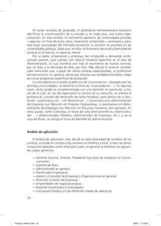 Al cursar estudios de posgrado, el profesional latinoamericano pareciera
             identiﬁcar la «continuación» de su estudio o, en todo caso, una nueva espe-
             cialización. En este sentido, el nacimiento paulatino de universidades privadas
             —algunas, sin ﬁnes de lucro, otras, netamente comerciales— promueve y satis-
             face estas necesidades del mercado estudiantil. Lo anterior no acontece en las
             universidades públicas, dado que, en ellas, el fenómeno de amplia diversidad de
             carreras en el área es, en general, menor.
                  Por su parte, empresarios y empresas han empezado a demandar profe-
             sionales jóvenes, que cuenten con alguna fortaleza especíﬁca en el área de
             Administración, lo cual incentiva aún más el nacimiento de nuevas carreras,
             por un lado, y la demanda de ellas, por otro. Más allá de lo anterior, también
             cabe mencionar que, a pesar de ciertas carreras especializadas, el profesional
             latinoamericano, en general, siente que alcanza una verdadera fortaleza, luego
             de cursar programas especíﬁcos de postgrado.
                  Lo coincidente es el grado académico de «Licenciatura», otorgado por las
             distintas universidades, conducente al título de «Licenciado en…». En algunos
             casos, dicho grado es complementado con una mención en particular, a tra-
             vés de la cual, en vez de especializar la carrera en su conjunto, se orienta al
             profesional, a través del desarrollo de cierta fortaleza, pero dentro de su pro-
             fesión: «Licenciatura en… con Mención en…» (Licenciatura en Administración
             de Empresas con Mención en Finanzas Corporativas, o Licenciatura en Admi-
             nistración de Empresas con Mención en Recursos Humanos, por ejemplo). En
             otros países, como Colombia, el título del área directamente es «Administra-
             dor …» (Administrador Hotelero, Administrador de Empresas, etc.), y, en el
             caso de Brasil, se otorga el título de Bachiller en Administración.



             Ámbito de aplicación

                  El ámbito de aplicación, más allá de la vasta diversidad de nombres de las
             carreras, coincide en campos muy similares en América Latina. Si bien las deno-
             minaciones laborales varían entre país y país, en general se destacan los siguien-
             tes cargos genéricos:

                  — Gerente General, Director, Presidente Ejecutivo de empresas en funcio-
                    namiento.
                  — Gerente de Área.
                  — Administrador en general.
                  — Planiﬁcador Empresarial.
                  — Asesor y Consultor de Empresas y Organizaciones en general.
                  — Promotor y Gestor de Empresas.
                  — Emprendedor de negocios propios.
                  — Docente Universitario e Investigador.
                  — Funcionario Público en los diferentes niveles de aplicación.

             74




Tuning A Latina C.indd 74                                                                         4/4/07 17:16:40
 