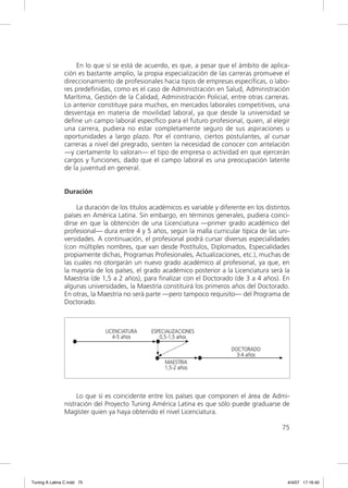 En lo que sí se está de acuerdo, es que, a pesar que el ámbito de aplica-
                ción es bastante amplio, la propia especialización de las carreras promueve el
                direccionamiento de profesionales hacia tipos de empresas especíﬁcas, o labo-
                res predeﬁnidas, como es el caso de Administración en Salud, Administración
                Marítima, Gestión de la Calidad, Administración Policial, entre otras carreras.
                Lo anterior constituye para muchos, en mercados laborales competitivos, una
                desventaja en materia de movilidad laboral, ya que desde la universidad se
                deﬁne un campo laboral especíﬁco para el futuro profesional, quien, al elegir
                una carrera, pudiera no estar completamente seguro de sus aspiraciones u
                oportunidades a largo plazo. Por el contrario, ciertos postulantes, al cursar
                carreras a nivel del pregrado, sienten la necesidad de conocer con antelación
                —y ciertamente lo valoran— el tipo de empresa o actividad en que ejercerán
                cargos y funciones, dado que el campo laboral es una preocupación latente
                de la juventud en general.


                Duración

                     La duración de los títulos académicos es variable y diferente en los distintos
                países en América Latina. Sin embargo, en términos generales, pudiera coinci-
                dirse en que la obtención de una Licenciatura —primer grado académico del
                profesional— dura entre 4 y 5 años, según la malla curricular típica de las uni-
                versidades. A continuación, el profesional podrá cursar diversas especialidades
                (con múltiples nombres, que van desde Postítulos, Diplomados, Especialidades
                propiamente dichas, Programas Profesionales, Actualizaciones, etc.), muchas de
                las cuales no otorgarán un nuevo grado académico al profesional, ya que, en
                la mayoría de los países, el grado académico posterior a la Licenciatura será la
                Maestría (de 1,5 a 2 años), para ﬁnalizar con el Doctorado (de 3 a 4 años). En
                algunas universidades, la Maestría constituirá los primeros años del Doctorado.
                En otras, la Maestría no será parte —pero tampoco requisito— del Programa de
                Doctorado.




                     Lo que sí es coincidente entre los países que componen el área de Admi-
                nistración del Proyecto Tuning América Latina es que sólo puede graduarse de
                Magíster quien ya haya obtenido el nivel Licenciatura.

                                                                                                75




Tuning A Latina C.indd 75                                                                         4/4/07 17:16:40
 