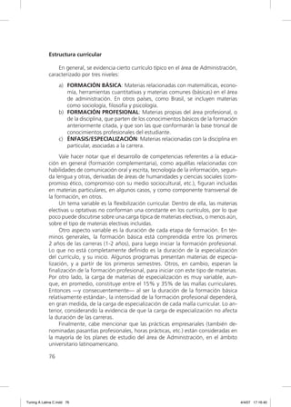 Estructura curricular

                 En general, se evidencia cierto currículo típico en el área de Administración,
             caracterizado por tres niveles:
                  a) FORMACIÓN BÁSICA: Materias relacionadas con matemáticas, econo-
                     mía, herramientas cuantitativas y materias comunes (básicas) en el área
                     de administración. En otros países, como Brasil, se incluyen materias
                     como sociología, ﬁlosofía y psicología.
                  b) FORMACIÓN PROFESIONAL: Materias propias del área profesional, o
                     de la disciplina, que parten de los conocimientos básicos de la formación
                     anteriormente citada, y que son las que conformarán la base troncal de
                     conocimientos profesionales del estudiante.
                  c) ÉNFASIS/ESPECIALIZACIÓN: Materias relacionadas con la disciplina en
                     particular, asociadas a la carrera.
                  Vale hacer notar que el desarrollo de competencias referentes a la educa-
             ción en general (formación complementaria), como aquéllas relacionadas con
             habilidades de comunicación oral y escrita, tecnología de la información, segun-
             da lengua y otras, derivadas de áreas de humanidades y ciencias sociales (com-
             promiso ético, compromiso con su medio sociocultural, etc.), ﬁguran incluidas
             en materias particulares, en algunos casos, y como componente transversal de
             la formación, en otros.
                  Un tema variable es la ﬂexibilización curricular. Dentro de ella, las materias
             electivas u optativas no conforman una constante en los currículos, por lo que
             poco puede discutirse sobre una carga típica de materias electivas, o menos aún,
             sobre el tipo de materias electivas incluidas.
                  Otro aspecto variable es la duración de cada etapa de formación. En tér-
             minos generales, la formación básica está comprendida entre los primeros
             2 años de las carreras (1-2 años), para luego iniciar la formación profesional.
             Lo que no está completamente deﬁnido es la duración de la especialización
             del currículo, y su inicio. Algunos programas presentan materias de especia-
             lización, y a partir de los primeros semestres. Otros, en cambio, esperan la
             ﬁnalización de la formación profesional, para iniciar con este tipo de materias.
             Por otro lado, la carga de materias de especialización es muy variable, aun-
             que, en promedio, constituye entre el 15% y 35% de las mallas curriculares.
             Entonces —y consecuentemente— al ser la duración de la formación básica
             relativamente estándar-, la intensidad de la formación profesional dependerá,
             en gran medida, de la carga de especialización de cada malla curricular. Lo an-
             terior, considerando la evidencia de que la carga de especialización no afecta
             la duración de las carreras.
                  Finalmente, cabe mencionar que las prácticas empresariales (también de-
             nominadas pasantías profesionales, horas prácticas, etc.) están consideradas en
             la mayoría de los planes de estudio del área de Administración, en el ámbito
             universitario latinoamericano.

             76




Tuning A Latina C.indd 76                                                                          4/4/07 17:16:40
 