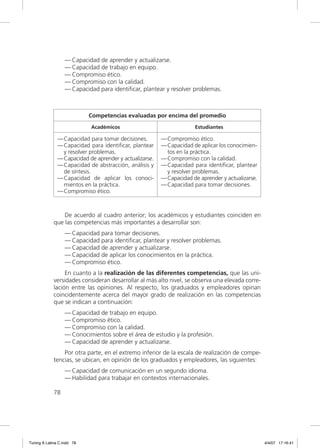 — Capacidad de aprender y actualizarse.
                  — Capacidad de trabajo en equipo.
                  — Compromiso ético.
                  — Compromiso con la calidad.
                  — Capacidad para identiﬁcar, plantear y resolver problemas.



                            Competencias evaluadas por encima del promedio
                            Académicos                                Estudiantes

               — Capacidad para tomar decisiones.        — Compromiso ético.
               — Capacidad para identiﬁcar, plantear     — Capacidad de aplicar los conocimien-
                 y resolver problemas.                     tos en la práctica.
               — Capacidad de aprender y actualizarse.   — Compromiso con la calidad.
               — Capacidad de abstracción, análisis y    — Capacidad para identiﬁcar, plantear
                 de síntesis.                              y resolver problemas.
               — Capacidad de aplicar los conoci-        — Capacidad de aprender y actualizarse.
                 mientos en la práctica.                 — Capacidad para tomar decisiones.
               — Compromiso ético.



                 De acuerdo al cuadro anterior; los académicos y estudiantes coinciden en
             que las competencias más importantes a desarrollar son:
                  — Capacidad para tomar decisiones.
                  — Capacidad para identiﬁcar, plantear y resolver problemas.
                  — Capacidad de aprender y actualizarse.
                  — Capacidad de aplicar los conocimientos en la práctica.
                  — Compromiso ético.
                  En cuanto a la realización de las diferentes competencias, que las uni-
             versidades consideran desarrollar al más alto nivel, se observa una elevada corre-
             lación entre las opiniones. Al respecto, los graduados y empleadores opinan
             coincidentemente acerca del mayor grado de realización en las competencias
             que se indican a continuación:
                  — Capacidad de trabajo en equipo.
                  — Compromiso ético.
                  — Compromiso con la calidad.
                  — Conocimientos sobre el área de estudio y la profesión.
                  — Capacidad de aprender y actualizarse.
                 Por otra parte, en el extremo inferior de la escala de realización de compe-
             tencias, se ubican, en opinión de los graduados y empleadores, las siguientes:
                  — Capacidad de comunicación en un segundo idioma.
                  — Habilidad para trabajar en contextos internacionales.

             78




Tuning A Latina C.indd 78                                                                          4/4/07 17:16:41
 