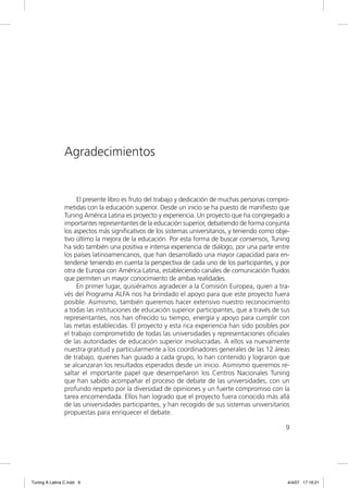 Agradecimientos


                     El presente libro es fruto del trabajo y dedicación de muchas personas compro-
                metidas con la educación superior. Desde un inicio se ha puesto de maniﬁesto que
                Tuning América Latina es proyecto y experiencia. Un proyecto que ha congregado a
                importantes representantes de la educación superior, debatiendo de forma conjunta
                los aspectos más signiﬁcativos de los sistemas universitarios, y teniendo como obje-
                tivo último la mejora de la educación. Por esta forma de buscar consensos, Tuning
                ha sido también una positiva e intensa experiencia de diálogo, por una parte entre
                los países latinoamericanos, que han desarrollado una mayor capacidad para en-
                tenderse teniendo en cuenta la perspectiva de cada uno de los participantes, y por
                otra de Europa con América Latina, estableciendo canales de comunicación ﬂuidos
                que permiten un mayor conocimiento de ambas realidades.
                     En primer lugar, quisiéramos agradecer a la Comisión Europea, quien a tra-
                vés del Programa ALFA nos ha brindado el apoyo para que este proyecto fuera
                posible. Asimismo, también queremos hacer extensivo nuestro reconocimiento
                a todas las instituciones de educación superior participantes, que a través de sus
                representantes, nos han ofrecido su tiempo, energía y apoyo para cumplir con
                las metas establecidas. El proyecto y esta rica experiencia han sido posibles por
                el trabajo comprometido de todas las universidades y representaciones oﬁciales
                de las autoridades de educación superior involucradas. A ellos va nuevamente
                nuestra gratitud y particularmente a los coordinadores generales de las 12 áreas
                de trabajo, quienes han guiado a cada grupo, lo han contenido y lograron que
                se alcanzaran los resultados esperados desde un inicio. Asimismo queremos re-
                saltar el importante papel que desempeñaron los Centros Nacionales Tuning
                que han sabido acompañar el proceso de debate de las universidades, con un
                profundo respeto por la diversidad de opiniones y un fuerte compromiso con la
                tarea encomendada. Ellos han logrado que el proyecto fuera conocido más allá
                de las universidades participantes, y han recogido de sus sistemas universitarios
                propuestas para enriquecer el debate.

                                                                                                  9




Tuning A Latina C.indd 9                                                                           4/4/07 17:16:21
 