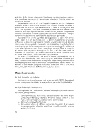 prácticos de las demás asignaturas: los dibujos o representaciones, geome-
             tría, tecnología o construcción, estructuras, urbanismo, historia, teoría, por
             mencionar algunas.
                  Otro aspecto común de la formación y del quehacer del arquitecto latinoame-
             ricano ha tenido que ver con las intervenciones urbanas: en todos los países, la
             planiﬁcación del territorio, la proyectación de las ciudades se ha delegado o asig-
             nado a los arquitectos, aunque las titulaciones profesionales no lo resalten como
             urbanista, de manera explícita. El trabajo interdisciplinario, en torno a los proyectos
             urbanos o territoriales, ha tenido y tiene como líder natural al arquitecto —tenga la
             denominación de urbanista, o simplemente de arquitecto generalista—.
                  Las condiciones sociales y políticas de los países de la región han comen-
             zado —sobre todo en los últimos años— a deﬁnir el accionar del arquitecto,
             enfocando su desempeño profesional hacia las soluciones de vivienda de esca-
             sos recursos en comunidades marginales y/o desplazadas, el control del creci-
             miento acelerado de las ciudades como centros de concentración poblacional
             —los países latinoamericanos tienen concentrado cerca del 70 de su población
             en centros urbanos, cuando, a comienzos del siglo XX, el mismo porcentaje era
             inverso— y la toma de conciencia del rico potencial ambiental, que es necesario
             conservar en el tiempo y explotar como riqueza paisajista.
                  Lo anterior, sumado a otras características diversas pero esenciales para el
             ejercicio de la arquitectura, como clima, topografía, hidrología, sismicidad, pai-
             saje y raíces culturales en cada uno de los países, ha perﬁlado y condicionado el
             desempeño profesional de los arquitectos latinoamericanos de una manera au-
             tónoma en cada nación, con poco intercambio profesional entre la comunidad
             latina, más, con inﬂuencias de Norteamérica, Europa o Asia.


             Mapa del área temática

             Perfil de formación y/o titulación
                La titulación profesional genérica, en la región, es: ARQUITECTO. Excepcional-
             mente, en algunas universidades, se agrega al título general el de URBANISTA.

             Perfil profesional y/o de desempeño
                 Los arquitectos, en Latinoamérica, tienen su desempeño profesional en cin-
             co campos, principalmente:
                  1. Como proyectistas y diseñadores. Esto es el diseño y desarrollo de pro-
                     yectos arquitectónicos y urbanos a diferentes escalas, tanto en la obra
                     nueva, como en la conservación de bienes patrimoniales.
                  2. Como urbanistas y planiﬁcadores.
                  3. Como constructores de ediﬁcios, incluyendo elaboración de presupues-
                     tos, programación, valuación, tasación de inmuebles, gestión, gerencia
                     y dirección técnica.

             90




Tuning A Latina C.indd 90                                                                              4/4/07 17:16:44
 
