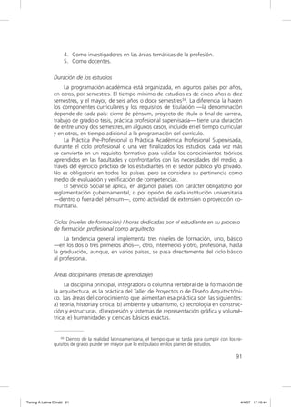 4. Como investigadores en las áreas temáticas de la profesión.
                     5. Como docentes.

                Duración de los estudios
                     La programación académica está organizada, en algunos países por años,
                en otros, por semestres. El tiempo mínimo de estudios es de cinco años o diez
                semestres, y el mayor, de seis años o doce semestres34. La diferencia la hacen
                los componentes curriculares y los requisitos de titulación —la denominación
                depende de cada país: cierre de pénsum, proyecto de título o ﬁnal de carrera,
                trabajo de grado o tesis, práctica profesional supervisada— tiene una duración
                de entre uno y dos semestres, en algunos casos, incluido en el tiempo curricular
                y en otros, en tiempo adicional a la programación del currículo.
                     La Práctica Pre-Profesional o Práctica Académica Profesional Supervisada,
                durante el ciclo profesional o una vez ﬁnalizados los estudios, cada vez más
                se convierte en un requisito formativo para validar los conocimientos teóricos
                aprendidos en las facultades y confrontarlos con las necesidades del medio, a
                través del ejercicio práctico de los estudiantes en el sector público y/o privado.
                No es obligatoria en todos los países, pero se considera su pertinencia como
                medio de evaluación y veriﬁcación de competencias.
                     El Servicio Social se aplica, en algunos países con carácter obligatorio por
                reglamentación gubernamental, o por opción de cada institución universitaria
                —dentro o fuera del pénsum—, como actividad de extensión o proyección co-
                munitaria.

                Ciclos (niveles de formación) / horas dedicadas por el estudiante en su proceso
                de formación profesional como arquitecto
                     La tendencia general implementa tres niveles de formación, uno, básico
                —en los dos o tres primeros años—, otro, intermedio y otro, profesional, hasta
                la graduación, aunque, en varios países, se pasa directamente del ciclo básico
                al profesional.

                Áreas disciplinares (metas de aprendizaje)
                     La disciplina principal, integradora o columna vertebral de la formación de
                la arquitectura, es la práctica del Taller de Proyectos o de Diseño Arquitectóni-
                co. Las áreas del conocimiento que alimentan esa práctica son las siguientes:
                a) teoría, historia y crítica, b) ambiente y urbanismo, c) tecnología en construc-
                ción y estructuras, d) expresión y sistemas de representación gráﬁca y volumé-
                trica, e) humanidades y ciencias básicas exactas.


                   34 Dentro de la realidad latinoamericana, el tiempo que se tarda para cumplir con los re-

                quisitos de grado puede ser mayor que lo estipulado en los planes de estudios.

                                                                                                        91




Tuning A Latina C.indd 91                                                                                  4/4/07 17:16:44
 