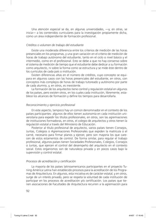 Una atención especial se da, en algunas universidades, —y, en otras, se
             inicia— a los contenidos curriculares para la investigación propiamente dicha,
             como un área independiente de formación profesional.

             Créditos o volumen de trabajo del estudiante
                   Existe una moderada diferencia entre los criterios de medición de las horas
             presenciales en los programas, y una gran variación en el criterio de medición de
             horas de trabajo autónomo del estudiante, tanto en el ciclo o nivel básico y el
             intermedio, como en el profesional. Esto se debe a que no hay consenso sobre
             el sistema de medición de tiempo que el estudiante debe dedicar a su formación
             como arquitecto, ni sobre la forma como se estructura y se mide éste dentro de
             los currículos de cada país o institución.
                   Existen diferencias altas en el número de créditos, cuyo concepto se equi-
             para en algunos casos con las horas presenciales del estudiante, en otros, con
             conceptos más complejos de horas de trabajo tutoreado y autónomo por parte
             de cada alumno, y, en otros, es inexistente.
                   La formación de los arquitectos tiene control y regulación estatal en algunos
             de los países, pero existen otros, en los cuales cada institución, libremente, esta-
             blece los alcances de formación y deﬁne los tiempos para desarrollarla.

             Reconocimiento y ejercicio profesional
                  En este aspecto, tampoco hay un común denominador en el contexto de los
             países participantes: algunos de ellos tienen autonomía en cada institución uni-
             versitaria para expedir los títulos profesionales, en otros, son las agremiaciones
             de instituciones formadoras, en otros, el colegio de arquitectos y otros tienen la
             regulación estatal a través del Ministerio de Educación.
                  Posterior al título profesional de arquitecto, varios países tienen Consejos,
             Juntas, Colegios o Agremiaciones Profesionales que expiden la matrícula o el
             carné, necesario para ﬁrmar planos y ejercer, pero son mayoría los que care-
             cen de estos estamentos de control. De forma similar, para regular el trabajo
             profesional, algunos países tienen Sociedades Profesionales, Colegios, Consejos
             o Juntas, que ejercen el control del desempeño del arquitecto en el contexto
             social. Estos organismos son de naturaleza privada y en pocos casos bajo la
             supervisión y control estatal.

             Procesos de acreditación y certificación
                 La mayoría de los países latinoamericanos participantes en el proyecto Tu-
             ning América Latina han establecido procesos para la acreditación de los Progra-
             mas de Arquitectura. En algunos, esta iniciativa es de carácter estatal, y en otros,
             surge de un interés privado, pero se respeta la voluntad de cada institución de
             participar en los procesos de acreditación y/o certiﬁcación. Los países que tie-
             nen asociaciones de Facultades de Arquitectura recurren a la agremiación para

             92




Tuning A Latina C.indd 92                                                                           4/4/07 17:16:45
 