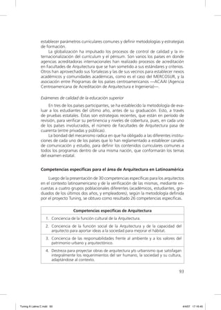 establecer parámetros curriculares comunes y deﬁnir metodologías y estrategias
                de formación.
                    La globalización ha impulsado los procesos de control de calidad y la in-
                ternacionalización del currículum y el pénsum. Son varios los países en donde
                agencias acreditadoras internacionales han realizado procesos de acreditación
                en Facultades de Arquitectura que se han sometido a sus estándares y criterios.
                Otros han aprovechado sus fortalezas y las de sus vecinos para establecer nexos
                académicos y comunidades académicas, como es el caso del MERCOSUR, y la
                asociación entre Programas de los países centroamericanos —ACAAI (Agencia
                Centroamericana de Acreditación de Arquitectura e Ingeniería)—.

                Exámenes de calidad de la educación superior
                     En tres de los países participantes, se ha establecido la metodología de eva-
                luar a los estudiantes del último año, antes de su graduación. Esto, a través
                de pruebas estatales. Éstas son estrategias recientes, que están en período de
                revisión, para veriﬁcar su pertinencia y niveles de cobertura, pues, en cada uno
                de los países involucrados, el número de Facultades de Arquitectura pasa de
                cuarenta (entre privadas y públicas).
                     La bondad del mecanismo radica en que ha obligado a las diferentes institu-
                ciones de cada uno de los países que lo han reglamentado a establecer canales
                de comunicación y estudio, para deﬁnir los contenidos curriculares comunes a
                todos los programas dentro de una misma nación, que conformarán los temas
                del examen estatal.


                Competencias específicas para el área de Arquitectura en Latinoamérica

                    Luego de la presentación de 30 competencias especíﬁcas para los arquitectos
                en el contexto latinoamericano y de la veriﬁcación de las mismas, mediante en-
                cuestas a cuatro grupos poblacionales diferentes (académicos, estudiantes, gra-
                duados de los últimos dos años, y empleadores), según la metodología deﬁnida
                por el proyecto Tuning, se obtuvo como resultado 26 competencias especiﬁcas.

                                   Competencias especíﬁcas de Arquitectura
                   1. Conciencia de la función cultural de la Arquitectura.
                   2. Conciencia de la función social de la Arquitectura y de la capacidad del
                      arquitecto para aportar ideas a la sociedad para mejorar el hábitat.
                   3. Conciencia de las responsabilidades frente al ambiente y a los valores del
                      patrimonio urbano y arquitectónico.
                   4. Destreza para proyectar obras de arquitectura y/o urbanismo que satisfagan
                      integralmente los requerimientos del ser humano, la sociedad y su cultura,
                      adaptándose al contexto.

                                                                                               93




Tuning A Latina C.indd 93                                                                          4/4/07 17:16:45
 