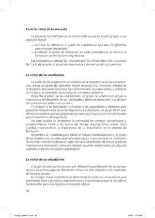 Características de la encuesta

                 La encuesta fue diseñada con el mismo criterio para los cuatro grupos, y sus
             objetivos fueron:
                  — Detectar la relevancia o grado de importancia de cada competencia
                    para el grupo encuestado.
                  — Establecer el grado de realización de cada competencia, al concluir la
                    formación universitaria en arquitectura.
                 Las competencias debían ser valoradas por los encuestados con una escala
             de 1 a 4, de acuerdo al grado de importancia y de realización considerados.


             La visión de los académicos

                  La visión de los académicos, en el plano de la importancia de las competen-
             cias, reﬂeja un grado de valoración mayor respecto a la formación integral de
             la disciplina, buscando relacionar los conocimientos, las capacidades y destrezas
             con la ética, la dimensión socio cultural, y el medio ambiente.
                  Respecto al plano de las realizaciones, el grupo de académicos señala la
             importancia del desarrollo de las habilidades y destrezas esenciales, y se diluyen
             los compromisos antes mencionados.
                  En relación a las habilidades vinculadas a las capacidades y destrezas para
             proyectar integralmente obras de Arquitectura y Urbanismo, el grupo de los aca-
             démicos considera que los conocimientos teóricos y la praxis son fundamentales
             para la formación del arquitecto.
                  De este análisis se desprende la necesidad de conocer, sensibilizarse y
             comprometerse frente a los temas del debate arquitectónico actual, local
             y global, reconociendo la importancia de su tratamiento en el proceso de
             formación.
                  Respecto a la «habilidad para liderar el trabajo interdisciplinario», el grupo
             de los académicos considera que se le asigna poca importancia en la formación.
             Así mismo, coincide en destacar cuáles son las competencias de menor grado de
             importancia y realización, como por ejemplo aquellas relacionadas con algunos
             aspectos prácticos del ejercicio profesional.


             La visión de los estudiantes

                 El grupo de estudiantes encuestado reﬂeja en la ponderación de las compe-
             tencias especíﬁcas algunas diferencias relevantes con respecto a los resultados
             de los otros grupos.
                 Le otorgan mayor importancia al domino de los medios y herramientas para
             representar ideas y proyectos arquitectónicos y urbanísticos ya que la consideran
             fundamental para incorporarse al mercado laboral.

             96




Tuning A Latina C.indd 96                                                                          4/4/07 17:16:46
 