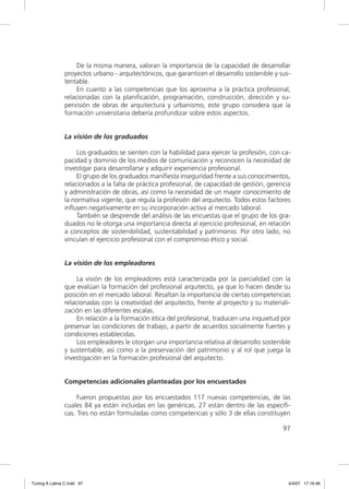 De la misma manera, valoran la importancia de la capacidad de desarrollar
                proyectos urbano - arquitectónicos, que garanticen el desarrollo sostenible y sus-
                tentable.
                     En cuanto a las competencias que los aproxima a la práctica profesional,
                relacionadas con la planiﬁcación, programación, construcción, dirección y su-
                pervisión de obras de arquitectura y urbanismo, este grupo considera que la
                formación universitaria debería profundizar sobre estos aspectos.


                La visión de los graduados

                     Los graduados se sienten con la habilidad para ejercer la profesión, con ca-
                pacidad y dominio de los medios de comunicación y reconocen la necesidad de
                investigar para desarrollarse y adquirir experiencia profesional.
                     El grupo de los graduados maniﬁesta inseguridad frente a sus conocimientos,
                relacionados a la falta de práctica profesional, de capacidad de gestión, gerencia
                y administración de obras, así como la necesidad de un mayor conocimiento de
                la normativa vigente, que regula la profesión del arquitecto. Todos estos factores
                inﬂuyen negativamente en su incorporación activa al mercado laboral.
                     También se desprende del análisis de las encuestas que el grupo de los gra-
                duados no le otorga una importancia directa al ejercicio profesional, en relación
                a conceptos de sostenibilidad, sustentabilidad y patrimonio. Por otro lado, no
                vinculan el ejercicio profesional con el compromiso ético y social.


                La visión de los empleadores

                     La visión de los empleadores está caracterizada por la parcialidad con la
                que evalúan la formación del profesional arquitecto, ya que lo hacen desde su
                posición en el mercado laboral. Resaltan la importancia de ciertas competencias
                relacionadas con la creatividad del arquitecto, frente al proyecto y su materiali-
                zación en las diferentes escalas.
                     En relación a la formación ética del profesional, traducen una inquietud por
                preservar las condiciones de trabajo, a partir de acuerdos socialmente fuertes y
                condiciones establecidas.
                     Los empleadores le otorgan una importancia relativa al desarrollo sostenible
                y sustentable, así como a la preservación del patrimonio y al rol que juega la
                investigación en la formación profesional del arquitecto.


                Competencias adicionales planteadas por los encuestados

                     Fueron propuestas por los encuestados 117 nuevas competencias, de las
                cuales 84 ya están incluidas en las genéricas, 27 están dentro de las especíﬁ-
                cas. Tres no están formuladas como competencias y sólo 3 de ellas constituyen

                                                                                               97




Tuning A Latina C.indd 97                                                                        4/4/07 17:16:46
 