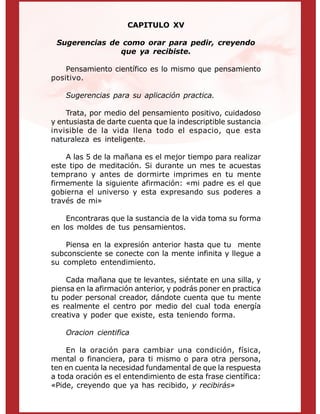 CAPITULO XV
Sugerencias de como orar para pedir, creyendo
que ya recibiste.
Pensamiento científico es lo mismo que pensamiento
positivo.
Sugerencias para su aplicación practica.
Trata, por medio del pensamiento positivo, cuidadoso
y entusiasta de darte cuenta que la indescriptible sustancia
invisible de la vida llena todo el espacio, que esta
naturaleza es inteligente.
A las 5 de la mañana es el mejor tiempo para realizar
este tipo de meditación. Si durante un mes te acuestas
temprano y antes de dormirte imprimes en tu mente
firmemente la siguiente afirmación: «mi padre es el que
gobierna el universo y esta expresando sus poderes a
través de mi»
Encontraras que la sustancia de la vida toma su forma
en los moldes de tus pensamientos.
Piensa en la expresión anterior hasta que tu mente
subconsciente se conecte con la mente infinita y llegue a
su completo entendimiento.
Cada mañana que te levantes, siéntate en una silla, y
piensa en la afirmación anterior, y podrás poner en practica
tu poder personal creador, dándote cuenta que tu mente
es realmente el centro por medio del cual toda energía
creativa y poder que existe, esta teniendo forma.
Oracion cientifica
En la oración para cambiar una condición, física,
mental o financiera, para ti mismo o para otra persona,
ten en cuenta la necesidad fundamental de que la respuesta
a toda oración es el entendimiento de esta frase científica:
«Pide, creyendo que ya has recibido, y recibirás»
 