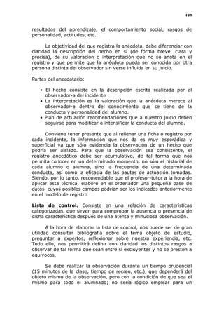 129
resultados del aprendizaje, el comportamiento social, rasgos de
personalidad, actitudes, etc.
La objetividad del que registra la anécdota, debe diferenciar con
claridad la descripción del hecho en sí (de forma breve, clara y
precisa), de su valoración o interpretación que no se anota en el
registro y que permite que la anécdota pueda ser conocida por otra
persona distinta del observador sin verse influida en su juicio.
Partes del anecdotario:
• El hecho consiste en la descripción escrita realizada por el
observador-a del incidente
• La interpretación es la valoración que la anécdota merece al
observador-a dentro del conocimiento que se tiene de la
conducta y personalidad del alumno.
• Plan de actuación recomendaciones que a nuestro juicio deben
seguirse para modificar o intensificar la conducta del alumno.
Conviene tener presente que al rellenar una ficha o registro por
cada incidente, la información que nos da es muy esporádica y
superficial ya que sólo evidencia la observación de un hecho que
podría ser aislado. Para que la observación sea consistente, el
registro anecdótico debe ser acumulativo, de tal forma que nos
permita conocer en un determinado momento, no sólo el historial de
cada alumno o alumna, sino la frecuencia de una determinada
conducta, así como la eficacia de las pautas de actuación tomadas.
Siendo, por lo tanto, recomendable que el profesor-tutor a la hora de
aplicar esta técnica, elabore en el ordenador una pequeña base de
datos, cuyos posibles campos podrían ser los indicados anteriormente
en el modelo de registro
Lista de control. Consiste en una relación de características
categorizadas, que sirven para comprobar la ausencia o presencia de
dicha característica después de una atenta y minuciosa observación.
A la hora de elaborar la lista de control, nos puede ser de gran
utilidad consultar bibliografía sobre el tema objeto de estudio,
preguntar a expertos, reflexionar sobre nuestra experiencia, etc.
Todo ello, nos permitirá definir con claridad los distintos rasgos a
observar de tal forma que sean entre sí excluyentes y no se presten a
equívocos.
Se debe realizar la observación durante un tiempo prudencial
(15 minutos de la clase, tiempo de recreo, etc.), que dependerá del
objeto mismo de la observación, pero con la condición de que sea el
mismo para todo el alumnado; no sería lógico emplear para un
 