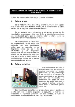 13
Existen dos modalidades de trabajo: grupal e individual:
1. Tutoría grupal
Es la modalidad más conocida y extendida. El principal espacio
para su desarrollo es la Hora de Tutoría, en la cual el tutor o la tutora
trabaja con el conjunto de estudiantes del aula.
Es un espacio para interactuar y conversar acerca de las
inquietudes, necesidades e intereses de los y las estudiantes, siendo
una oportunidad para que el docente tutor o tutora apoye su
crecimiento en distintos aspectos de su vida.
La tutoría grupal se caracteriza
por su flexibilidad, de tal forma que,
contando con una planificación
básica que se sustenta en un
diagnóstico inicial de los y las
estudiantes y las propuestas
consignadas en los instrumentos de
gestión de la institución educativa
(IE), está sujeta a adaptaciones o
modificaciones cuando así lo exigen
las necesidades del grupo.
2. Tutoría individual
Esta modalidad de la tutoría se
realiza cuando un o una estudiante
requiere orientación en ámbitos
particulares, que no pueden llegar
a ser abordados grupalmente de
manera adecuada, o que van más
allá de las necesidades de
orientación del grupo en dicho
momento. La tutoría individual es
un espacio de diálogo y encuentro
entre tutor y estudiante (MTOE,
2007: 10).
Esta modalidad posibilita que el estudiante sepa y sienta que
cuenta con una persona dispuesta a apoyarlo, a reforzar su
autoestima y seguridad personal. En este sentido, el tutor se
convierte en un soporte esencial para cada estudiante.
MODALIDADES DE TRABAJO DE TUTORÍA Y ORIENTACIÓN
EDUCATIVA
 