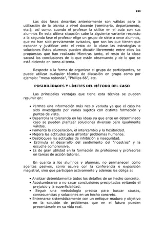 133
Las dos fases descritas anteriormente son válidas para la
utilización de la técnica a nivel docente (seminario, departamento,
etc.); así como, cuando el profesor la utilice en el aula con sus
alumnos En esta última situación cabe la siguiente variante respecto
a la segunda fase el profesor elige un grupo de siete a once alumnos,
que no han sido previamente avisados, que son los que tienen que
exponer y justificar ante el resto de la clase las estrategias o
soluciones Estos alumnos pueden discutir libremente entre ellos las
propuestas que han realizado Mientras tanto, el resto de la clase
sacará las conclusiones de lo que están observando y de lo que se
está diciendo en torno al tema.
Respecto a la forma de organizar el grupo de participantes, se
puede utilizar cualquier técnica de discusión en grupo como por
ejemplo: “mesa redonda”, “Phillips 66”, etc.
POSIBILIDADES Y LÍMITES DEL MÉTODO DEL CASO
Las principales ventajas que tiene esta técnica se pueden
resumir en:
• Permite una información más rica y variada ya que el caso ha
sido investigado por varios sujetos con distinta formación y
puntos de vista.
• Desarrolla la tolerancia en las ideas ya que ante un determinado
caso se pueden plantear soluciones diversas pero igualmente
válidas.
• Fomenta la cooperación, el intercambio y la flexibilidad.
• Mejora las actitudes para afrontar problemas humanos.
• Desbloquea las actitudes de inhibición e inseguridad.
• Estimula el desarrollo del sentimiento del “nosotros” y la
escucha comprensiva.
• Es de gran utilidad en la formación de profesores y profesoras
en tareas de acción tutorial.
En cuanto a los alumnos y alumnas, no permanecen como
agentes pasivos, como ocurre con la conferencia o exposición
magistral, sino que participan activamente y además les obliga a:
• Analizar detenidamente todos los detalles de un hecho concreto.
• Acostumbrarse a no sacar conclusiones precipitadas evitando el
prejuicio y la superficialidad.
• Seguir una metodología precisa para buscar causas,
consecuencias y soluciones en un hecho concreto.
• Entrenarse sistemáticamente con un enfoque maduro y objetivo
en la solución de problemas que en el futuro pueden
presentársele en su vida real.
 
