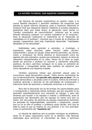 146
Las técnicas de equipos cooperativos se ajustan mejor a la
nueva filosofía educativa y permiten satisfacer las exigencias que
plantea la actual reforma educativa, pues si hacemos referencia al
producto final que deseamos obtener mediante el proceso educativo,
podríamos decir que hasta ahora, la educación viene siendo un
“cambio cuantitativo de conocimientos”, mientras que la nueva
filosofía educativa propone “un cambio cualitativo en la conducta”.
Para la educación tradicional lo importante es el “desarrollo de
habilidades en el profesor”, mientras que a través de la dinámica de
equipos cooperativos será más importante desarrollar “habilidades
deseables en los educandos”.
Habilidades para aprender a aprender, a investigar, a
expresarse, saber escuchar, saber discutir, saber razonar,
experimentar y actuar en equipo. Estas técnicas permiten, así mismo,
crecer y enriquecer de forma efectiva la comunicación entre los
agentes del acto educativo, puesto que pretenden mejorar el clima de
relaciones interpersonales en la clase. Hacen de la clase un lugar
donde los alumnos y profesor se conocen y mantienen relaciones
positivas. Es decir, permiten conseguir en la clase un ambiente de
satisfacción y tranquilidad donde sean posibles los objetivos que
como educadores nos hayamos trazado.
También queremos indicar que permiten educar para la
convivencia (ideal democrático actual). Todos somos conscientes de
que fundamentalmente “se aprende sólo aquello que se hace”. En un
estado democrático y pluralista como el nuestro, hemos de entrenar a
nuestros alumnos y alumnas en las actividades de comprensión y
tolerancia hacia las opiniones y conductas contrarias a la nuestra.
Para ello la Educación les ha de brindar las oportunidades para
ir consiguiendo y mejorando dichas actitudes, que por supuesto no se
aprenden espontáneamente sino actuando en equipo; y para ello
tenemos que ayudar a los equipos a crearse y solidificarse, pues la
experiencia nos demuestra que los equipos no nacen sino que se
hacen. Por otra parte, las técnicas de equipos cooperativos fomentan
las actitudes de responsabilidad, autonomía y cooperación, puesto
que ya no es sólo el profesor o profesora quien decide, sino que es
toda la clase la que se implica en una decisión o en una actividad.
Crean el sentimiento del “nosotros-as”.
La riqueza de objetivos que se pueden conseguir es amplísima,
tanto en el plano cognoscitivo como en el afectivo. Hay técnicas
elaboradas para promover el intercambio de ideas y opiniones
LA ACCIÓN TUTORIAL CON EQUIPOS COOPERATIVOS
 