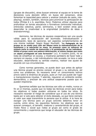 147
(grupos de discusión), otras buscan entrenar al equipo en la toma de
decisiones (una decisión difícil, en busca del consenso), otras
fomentan la capacidad para valorar y analizar (estudio de casos, role-
playing), existen, también, técnicas para promover la participación de
todos (Philips 6 x 6, asamblea, foro). Podemos utilizar algunas para
profundizar en temas educativos o formativos (entrevista individual,
entrevista colectiva, panel, seminario), o bien existen otras para
desarrollar la creatividad o la originalidad (torbellino de ideas o
brainstornming).
Asimismo, las técnicas de equipos cooperativos son una ayuda
válida para la socialización del alumnado. Individualización y
socialización, lejos de oponerse, son aspectos complementarios de
una misma realidad. Según Roger Muchielli: “La Pedagogía de los
grupos es un medio para salir del dilema entre la individualización de la
enseñanza y la educación en masa. Se presenta como un esfuerzo de
síntesis entre la misión de instrucción y la socialización de los individuos.
Utiliza al grupo como una palanca deformación, al mismo tiempo que como
un objeto privilegiado de esta formación” (sic). A nuestro juicio, no se
trata de simplificar en exceso, y mostrarse partidario de hacer todo y
siempre en equipo, o del individualismo más acusado. Le toca a cada
educador, desarrollando su sentido creativo, realizar ese ajuste de
acuerdo con sus circunstancias.
Como normas generales, se puede decir que antes de aplicar
una técnica grupal es preciso conocer el grupo y su estructura, así
como sus problemas. Es necesario tener un conocimiento teórico
previo sobre la dinámica de grupos, pues un mal uso puede dar lugar
a manipulaciones injustas. Y además, requieren un ambiente cordial,
democrático, y precisan de una actitud cooperante puesto que no
pueden imponerse.
Queremos señalar que las técnicas son sólo un medio, nunca un
fin en sí mismas, puesto que no todas las técnicas sirven para todos
los objetivos ni todas pueden utilizarse en todos los sitios. Es
necesario recordar el riesgo de considerar que el uso de una técnica
basta por sí solo para obtener el éxito deseado, ya que tiene siempre
el valor que sepa transmitirle la persona que la utiliza. A la hora de
escoger una técnica para un grupo concreto debemos tener en
cuenta, entre otros, los siguientes factores: los objetivos que se
quieran conseguir, el tamaño, madurez y características del grupo, el
medio físico y social que rodea al grupo así como el grado de
conocimiento y experiencia que tenga el educador de las técnicas de
grupo.
 