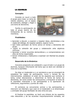 148
LLLAAA AAASSSAAAMMMBBBLLLEEEAAA
Concepto:
Consiste en reunir a todo
el grupo para tratar un tema de
interés colectivo, con el objeto
de analizarlo, dialogar y llegar a
una toma de decisiones.
Facilita la participación de
todo el grupo dentro de las
limitaciones de su número de
miembros.
Finalidades:
• Aprender a discutir, a exponer y respetar ideas, ateniéndose a las
reglas del diálogo, de respetar palabra, esperar turno.
• Que todos participen de forma activa en temas y decisiones del
grupo.
• Lograr la cohesión del grupo y colaboración ante objetivos
comunes.
• Aprender a tomar acuerdos democráticos y a comprometerse con
ellos de forma responsable.
• Vencer inhibiciones y habituarse a expresar con libertad las propias
ideas.
Desarrollo de la Dinámica:
Conviene prepararla con antelación y que el tutor o un grupo de
alumnos, busquen información del tema que se dará con claridad al
inicio de la asamblea.
Se elige un moderador-a y un secretario-a que se encargará de
establecer las reglas de participación, turno y tiempo de las
intervenciones, establecer el orden de los aspectos que contiene el
tema, evitar desviaciones y determinar la forma de tomar las
decisiones, así como anotar las conclusiones y enriquecer el tema de
la asamblea motivando a los participantes a la aportación de
reflexiones, argumentos y puntos de vista.
Al comienzo es conveniente animar a los participantes a
intervenir con libertad y que vean en el moderador a un dinamizador
y animador del grupo facilitador de este clima de aula.
Al finalizar la asamblea, se hará una síntesis de los aspectos
más relevantes y de los acuerdos mayoritariamente tomados, así
 
