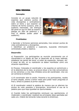 153
MMMEEESSSAAA RRREEEDDDOOONNNDDDAAA
Concepto:
Consiste en un grupo reducido de
expertos que sostiene puntos de
vista divergentes o contradictorios
sobre un tema y que exponen sus
criterios de forma sucesiva, ante un
auditorio interesado. (Se distingue
del panel en que en éste se expone y
dialoga sin afán de polémica y al
final el debate puede pasar al
auditorio).
Finalidades:
• Aprender a formarse opiniones personales, tras conocer puntos de
vista contradictorios y divergentes.
• Identificar un problema y explorarlo, buscando información
contrastada amplia y objetiva.
Desarrollo:
a) Preparación: Los participantes se reunirán previamente con el
coordinador-a al objeto de fijar el desarrollo de la mesa redonda,
establecer las partes del tema, el orden de exposición, tiempos, etc.
A pesar de ello, en su realización se deben manifestar como una
situación espontánea.
b) Proceso: Colocados el coordinador y los expertos en semicírculo y
en la delantera de la clase, se procura situar a los más comunicativos
en los extremos y a los más inhibidos cerca del coordinador. Una vez
así comienza la dinámica.
c) El coordinador abre la sesión. Presenta a los participantes, resalta
el tema elegido, anima a tomar notas para poder hacer preguntas al
final y ofrece la palabra al primer experto.
d) El coordinador cederá la palabra de manera que se alternen los
puntos de vista opuestos o divergentes. Armonizará el uso de la
palabra para que haya igualdad de oportunidades.
e) Cuando todos los participantes concluyan sus aportaciones, el
moderador o coordinador resaltará las principales ideas aportadas por
cada uno. (Habrá ido tomando notas durante la dinámica).
 