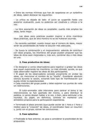 159
• Entre las normas mínimas que han de respetarse en un torbellino
de ideas, caben destacar las siguientes:
- La crítica es dejada de lado: el juicio se suspende hasta una
posterior evaluación, pues no podemos ser creativos y críticos a la
vez.
- La libre asociación de ideas es aceptable: cuanto más amplias las
ideas, tanto mejor.
Las ideas poco prácticas pueden inspirar a otros miembros
ideas prácticas, que de otra manera no se les hubieran ocurrido.
- Se necesita cantidad: cuanto mayor sea el número de ideas, mayor
serán las posibilidades de hallar la solución más adecuada.
- Se busca la combinación y el mejoramiento: además de contribuir
con ideas propias, los miembros del grupo pueden proponer que las
ideas de otros sean mejoradas o, más aún, combinar dos o más ideas
en una.
2. Fase productiva de ideas:
• Se designan a varios observadores para registrar o grabar las ideas
que vayan exponiendo los miembros. Lo más cómodo, quizás, es que
cada observador registre las ideas de dos participantes.
• El papel de los observadores consiste únicamente en anotar las
ideas, sin mencionar el nombre de su “dueño”. Guardarán absoluto
silencio durante la sesión, evitando todo tipo de manifestación que
pueda inhibir la espontaneidad.
• Cada miembro del grupo puede y debe exponer sus puntos de vista
sin restricciones.
El tutor-animador sólo interviene para centrar el tema si las
intervenciones se han apartado del mismo, o para distribuir la
palabra, si varios desean hablar a la vez, o bien, para estimular a los
reunidos. Su papel, en definitiva, consiste en mantener una
atmósfera propicia para la participación espontánea.
• Terminado el plazo previsto (que puede oscilar de 1 hora a 1 hora y
media) para la “creación” de ideas, el coordinador hace un resumen
y, junto con el grupo, extrae las conclusiones.
3. Fase selectiva:
• Finalizada la fase anterior, se pasa a considerar la practicidad de las
propuestas.
 