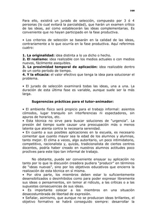 160
Para ello, existirá un jurado de selección, compuesto por 3 ó 4
personas (lo cual evitará la parcialidad), que harán un examen crítico
de las ideas, así como establecerán las ideas complementarias. Es
conveniente que no hayan participado en la fase productiva.
• Los criterios de selección se basarán en la calidad de las ideas,
contrariamente a lo que ocurría en la fase productiva. Aquí referimos
cuatro:
1. La originalidad: idea distinta a lo ya dicho o hecho.
2. El realismo: idea realizable con los medios actuales o con medios
nuevos, fácilmente asequibles.
3. La proximidad temporal de aplicación: idea realizable dentro
de un corto período de tiempo.
4. Y la eficacia: el valor efectivo que tenga la idea para solucionar el
problema.
• El jurado de selección examinará todas las ideas, una a una. La
duración de esta última fase es variable, aunque suele ser la más
larga.
Sugerencias prácticas para el tutor-animador:
• El ambiente físico será propicio para el trabajo informal: asientos
cómodos, lugar tranquilo sin interferencias ni espectadores, sin
apuros de horarios, etc.
• Esta técnica no sirve para buscar soluciones de “urgencia”. La
presión del tiempo suele causar una preocupación más o menos
latente que atenta contra la necesaria serenidad.
• En cuanto a sus posibles aplicaciones en la escuela, es necesario
comentar que cuanto mayor sea la edad de los alumnos y alumnas,
tanto mejor. El clima a veces, algo autoritario, un poco intimidatorio,
competitivo, racionalista y, quizás, tradicionalista de ciertos centros
docentes, podría haber creado en nuestros alumnos actitudes poco
proclives para este tipo tan informal de trabajo.
No obstante, puede ser conveniente ensayar su aplicación no
tanto por lo que la discusión creadora pudiera “producir” en términos
de “ideas nuevas”, sino por los objetivos educativos que encierra la
realización de esta técnica en sí misma.
• Por otra parte, los miembros deben estar lo suficientemente
desensibilizados o desinhibidos como para poder expresar libremente
sus ideas o pensamientos, sin temor al ridículo, a las críticas o a las
supuestas consecuencias de sus ideas.
• Es importante colocar a los miembros en una situación
desacostumbrada de libertad de expresión.
• Señalar, asimismo, que aunque no se produzcan ideas brillantes, el
objetivo formativo se habrá conseguido siempre: desarrollar la
 