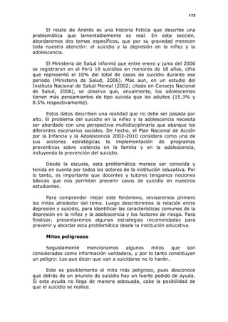 172
El relato de Andrés es una historia ficticia que describe una
problemática que lamentablemente es real. En esta sección,
abordaremos dos temas específicos, que por su gravedad merecen
toda nuestra atención: el suicidio y la depresión en la niñez y la
adolescencia.
El Ministerio de Salud informó que entre enero y junio del 2006
se registraron en el Perú 18 suicidios en menores de 18 años, cifra
que representó el 10% del total de casos de suicidio durante ese
período (Ministerio de Salud, 2006). Más aun, en un estudio del
Instituto Nacional de Salud Mental (2002; citado en Consejo Nacional
de Salud, 2006), se observa que, anualmente, los adolescentes
tienen más pensamientos de tipo suicida que los adultos (15.3% y
8.5% respectivamente).
Estos datos describen una realidad que no debe ser pasada por
alto. El problema del suicidio en la niñez y la adolescencia necesita
ser abordado con una perspectiva multidisciplinaria que abarque los
diferentes escenarios sociales. De hecho, el Plan Nacional de Acción
por la Infancia y la Adolescencia 2002-2010 considera como una de
sus acciones estratégicas la implementación de programas
preventivos sobre violencia en la familia y en la adolescencia,
incluyendo la prevención del suicidio.
Desde la escuela, esta problemática merece ser conocida y
tenida en cuenta por todos los actores de la institución educativa. Por
lo tanto, es importante que docentes y tutores tengamos nociones
básicas que nos permitan prevenir casos de suicidio en nuestros
estudiantes.
Para comprender mejor este fenómeno, revisaremos primero
los mitos alrededor del tema. Luego describiremos la relación entre
depresión y suicidio, para identificar las características comunes de la
depresión en la niñez y la adolescencia y los factores de riesgo. Para
finalizar, presentaremos algunas estrategias recomendadas para
prevenir y abordar esta problemática desde la institución educativa.
Mitos peligrosos
Seguidamente mencionamos algunos mitos que son
considerados como información verdadera, y por lo tanto constituyen
un peligro: Los que dicen que van a suicidarse no lo harán.
Este es posiblemente el mito más peligroso, pues desconoce
que detrás de un anuncio de suicidio hay un fuerte pedido de ayuda.
Si esta ayuda no llega de manera adecuada, cabe la posibilidad de
que el suicidio se realice.
 