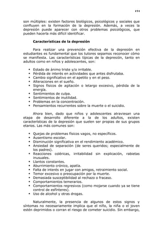 174
son múltiples: existen factores biológicos, psicológicos y sociales que
confluyen en la formación de la depresión. Además, a veces la
depresión puede aparecer con otros problemas psicológicos, que
pueden hacerla más difícil identificar.
Características de la depresión
Para realizar una prevención efectiva de la depresión en
estudiantes es fundamental que los tutores sepamos reconocer cómo
se manifiesta. Las características típicas de la depresión, tanto en
adultos como en niños y adolescentes, son:
 Estado de ánimo triste y/o irritable.
 Pérdida de interés en actividades que antes disfrutaba.
 Cambio significativo en el apetito y en el peso.
 Alteraciones en el sueño.
 Signos físicos de agitación o letargo excesivo, pérdida de la
energía.
 Sentimientos de culpa.
 Sentimientos de inutilidad.
 Problemas en la concentración.
 Pensamientos recurrentes sobre la muerte o el suicidio.
Ahora bien, dado que niños y adolescentes atraviesan una
etapa de desarrollo diferente a la de los adultos, existen
características de la depresión que suelen ser propias de sus grupos
etarios. Las más comunes son:
 Quejas de problemas físicos vagos, no específicos.
 Ausentismo escolar.
 Disminución significativa en el rendimiento académico.
 Ansiedad de separación (de seres queridos; especialmente de
los padres).
 Reacciones coléricas, irritabilidad sin explicación, rabietas
inusuales.
 Llantos constantes.
 Aburrimiento crónico, apatía.
 Falta de interés en jugar con amigos, retraimiento social.
 Temor excesivo o preocupación por la muerte.
 Demasiada susceptibilidad al rechazo o fracaso.
 Comportamientos temerarios.
 Comportamientos regresivos (como mojarse cuando ya se tiene
control de esfínteres).
 Uso de alcohol y otras drogas.
Naturalmente, la presencia de algunos de estos signos y
síntomas no necesariamente implica que el niño, la niña o el joven
estén deprimidos o corran el riesgo de cometer suicidio. Sin embargo,
 