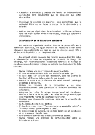 177
 Capacitar a docentes y padres de familia en intervenciones
apropiadas para estudiantes que se sospeche que están
deprimidos.
 Incentivar la práctica de deportes: está demostrado que la
actividad física es un factor protector de la depresión y el
suicidio.
 Aplicar siempre el principio: la seriedad del problema conlleva a
que sea mejor tomar medidas en exceso, antes que ignorarlo o
minimizarlo.
Intervención en la institución educativa
Así como es importante realizar labores de prevención en la
institución educativa, de igual manera es necesario saber cómo
intervenir adecuadamente en caso de que se detecte algún niño o
adolescente deprimido o con riesgo suicida.
En general, deben seguirse las mismas pautas descritas sobre
la intervención en caso de sospecha de conducta de riesgo. Sin
embargo, hay recomendaciones específicas referidas al manejo de
estudiantes con depresión y riesgo de suicidio que todo docente debe
conocer:
 Nunca realizar una intervención de manera aislada.
 El tutor no debe manejar solo una situación de este tipo.
 El caso debe ser tratado con discreción, pero los padres de
familia y el Director deben saber lo que sucede.
 Derivar el caso a un profesional de salud mental: psicólogo,
psicóloga o psiquiatra.
 Utilizar los recursos de la comunidad y las redes
interinstitucionales para garantizar la atención adecuada del
estudiante.
 Asegurar las redes de apoyo interpersonal del estudiante,
dentro y fuera de la escuela. Las redes de apoyo constituyen
una importante fuente de satisfacción personal.
 Realizar una observación continua, para ver la evolución del
estudiante.
 La honestidad es la mejor política.
 Evitar decir cosas como: “Tu enamorada de verdad te quiere”, o
“Ya verás que tu padre regresa a casa”.
 Si existe riesgo de suicidio, no se debe dejar solo al estudiante,
ni en la escuela ni en la casa.
 Esto debe ser conversado y trabajado con los padres.
 Nunca realizar una promesa de confidencialidad sobre las
intenciones suicidas.
 