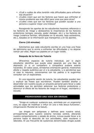 180
 ¿Cuál o cuáles de ellos tendrán más dificultades para enfrentar
esa situación?
 ¿Cuáles creen que son los factores que hacen que enfrentar el
mismo problema sea más difícil para unos que para otros?
 ¿Cuáles crees que son los factores que pueden ayudar a una
persona a superar mejor una tristeza?
Recogiendo los aportes de los estudiantes hacemos referencia a
los factores de riesgo y destacamos la importancia de los factores
protectores (amigos, escuela, poder dialogar, etc.) y los factores de
riesgo (violencia familiar, dificultades en la escuela, baja autoestima,
etc.), basados en la información que manejamos y en los aportes.
Cierre (10 minutos)
Solicitamos que cada estudiante escriba en una hoja una frase
de optimismo que lo anime a enfrentar las dificultades y no dejarse
vencer por ellas. Pegan sus papeles en un lugar visible.
Después de la Hora de Tutoría
Ofrecemos espacios de tutoría individual, por si algún
estudiante identifica que puede estar pasando por una fase de
depresión (o si un compañero o compañera pudiera estarlo
haciendo). En estos casos, brindamos orientación general, mostramos
afecto y respeto auténtico por el o la estudiante, y si percibimos que
el caso lo requiere, conversamos con los padres o le sugerimos
consultar con un especialista.
En una siguiente sesión de tutoría, los estudiantes pueden leer
y explicar las frases que escribieron. Pueden también diseñar y
desarrollar con nuestra ayuda un proyecto personal para llevar a cabo
actividades que les permitan potenciar sus factores protectores y
disminuir el efecto de los factores de riesgo en el hogar, vecindario y
escuela.
“Droga es cualquier sustancia que, asimilada por un organismo
vivo, es capaz de modificar o influir en una o más desus funciones”,
(Organización Mundial de la Salud).
Las drogas son peligrosas y dañinas para nuestra salud,
principalmente para nuestro sistema nervioso central, alterando
nuestro comportamiento y estado de ánimo, incluso puede llevar a la
persona hasta el descuido de sus actividades, sean escolares o
laborales. El uso frecuente de sustancias denominadas drogas puede
PROMOVIENDO UNA VIDA SIN DROGAS
 